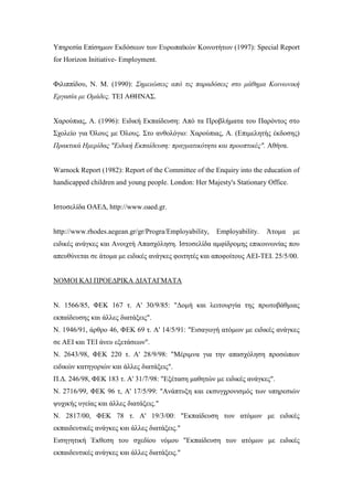 Υπηρεσία Επίσημων Εκδόσεων των Ευρωπαϊκών Κοινοτήτων (1997): Special Report
for Horizon Initiative- Employment.
Φιλιππίδου, Ν. Μ. (1990): Σημειώσεις από τις παραδόσεις στο μάθημα Κοινωνική
Εργασία με Ομάδες. ΤΕΙ ΑΘΗΝΑΣ.
Χαρούπιας, Α. (1996): Ειδική Εκπαίδευση: Από τα Προβλήματα του Παρόντος στο
Σχολείο για Όλους με Όλους. Στο ανθολόγιο: Χαρούπιας, Α. (Επιμελητής έκδοσης)
Πρακτικά Ημερίδας "Ειδική Εκπαίδευση: πραγματικότητα και προοπτικές". Αθήνα.
Warnock Report (1982): Report of the Committee of the Enquiry into the education of
handicapped children and young people. London: Her Majesty's Stationary Office.
Ιστοσελίδα ΟΑΕΔ, http://www.oaed.gr.
http://www.rhodes.aegean.gr/gr/Progra/Employability, Employability. Άτομα με
ειδικές ανάγκες και Ανοιχτή Απασχόληση. Ιστοσελίδα αμφίδρομης επικοινωνίας που
απευθύνεται σε άτομα με ειδικές ανάγκες φοιτητές και αποφοίτους ΑΕΙ-ΤΕΙ. 25/5/00.
ΝΟΜΟΙ ΚΑΙ ΠΡΟΕΔΡΙΚΑ ΔΙΑΤΑΓΜΑΤΑ
Ν. 1566/85, ΦΕΚ 167 τ. Α' 30/9/85: "Δομή και λειτουργία της πρωτοβάθμιας
εκπαίδευσης και άλλες διατάξεις".
Ν. 1946/91, άρθρο 46, ΦΕΚ 69 τ. Α' 14/5/91: "Εισαγωγή ατόμων με ειδικές ανάγκες
σε ΑΕΙ και ΤΕΙ άνευ εξετάσεων".
Ν. 2643/98, ΦΕΚ 220 τ. Α' 28/9/98: "Μέριμνα για την απασχόληση προσώπων
ειδικών κατηγοριών και άλλες διατάξεις".
Π.Δ. 246/98, ΦΕΚ 183 τ. Α' 31/7/98: "Εξέταση μαθητών με ειδικές ανάγκες".
Ν. 2716/99, ΦΕΚ 96 τ, Α' 17/5/99: "Ανάπτυξη και εκσυγχρονισμός των υπηρεσιών
ψυχικής υγείας και άλλες διατάξεις."
Ν. 2817/00, ΦΕΚ 78 τ. Α' 19/3/00: "Εκπαίδευση των ατόμων με ειδικές
εκπαιδευτικές ανάγκες και άλλες διατάξεις."
Εισηγητική Έκθεση του σχεδίου νόμου "Εκπαίδευση των ατόμων με ειδικές
εκπαιδευτικές ανάγκες και άλλες διατάξεις."
 