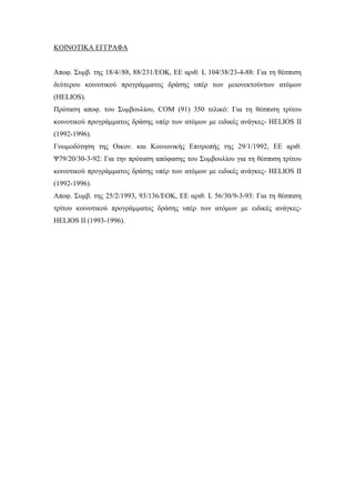 ΚΟΙΝΟΤΙΚΑ ΕΓΓΡΑΦΑ
Αποφ. Συμβ. της 18/4//88, 88/231/ΕΟΚ, ΕΕ αριθ. L 104/38/23-4-88: Για τη θέσπιση
δεύτερου κοινοτικού προγράμματος δράσης υπέρ των μειονεκτούντων ατόμων
(HELIOS).
Πρόταση αποφ. του Συμβουλίου, COM (91) 350 τελικό: Για τη θέσπιση τρίτου
κοινοτικού προγράμματος δράσης υπέρ των ατόμων με ειδικές ανάγκες- HELIOS ΙΙ
(1992-1996).
Γνωμοδότηση της Οικον. και Κοινωνικής Επιτροπής της 29/1/1992, ΕΕ αριθ.
Ψ79/20/30-3-92: Για την πρόταση απόφασης του Συμβουλίου για τη θέσπιση τρίτου
κοινοτικού προγράμματος δράσης υπέρ των ατόμων με ειδικές ανάγκες- HELIOS II
(1992-1996).
Αποφ. Συμβ. της 25/2/1993, 93/136/EOK, EE αριθ. L 56/30/9-3-93: Για τη θέσπιση
τρίτου κοινοτικού προγράμματος δράσης υπέρ των ατόμων με ειδικές ανάγκες-
HELIOS II (1993-1996).
 