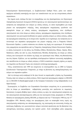 Επαγγελματικού Προσανατολισμού, οι Συμβουλευτικοί Σταθμοί Νέων, μέσω των οποίων
παρέχεται πολλαπλή υποστήριξη στο έργο των εκπαιδευτικών και για την αντιμετώπιση ειδικών
περιπτώσεων.
Στο σημείο αυτό, σκόπιμο θα ήταν να αναφερθούμε και στις δραστηριότητες του Οργανισμού
Απασχόλησης Εργατικού Δυναμικού (ΟΑΕΔ) σχετικά με τον επαγγελματικό προσανατολισμό, την
κατάρτιση και απασχόληση των ατόμων με ειδικές ανάγκες, το οποίο περιλαμβάνει μια σειρά
μέτρων και προγραμμάτων στήριξης, όπως προγράμματα επιχορήγησης εργοδοτών που
απασχολούν άτομα με ειδικές ανάγκες, προγράμματα επιχορήγησης νέων ελεύθερων
επαγγελματιών που είναι άτομα με ειδικές ανάγκες, προγράμματα επιχορήγησης νέων ελεύθερων
επαγγελματιών για εργονομική διευθέτηση του χώρου εργασίας ατόμων με ειδικές ανάγκες, καθώς
και προγράμματα κατάρτισης για τα άτομα αυτά. Αρμόδια για το σχεδιασμό, την κατάρτιση και το
συντονισμό των παραπάνω προγραμμάτων και μέτρων στήριξης είναι η Υπηρεσία Ειδικών
Κοινωνικών Ομάδων, η οποία εντάσσεται στο πλαίσιο της δομής του οργανισμού. Η υλοποίησή
τους εφαρμόζεται και προωθείται από τις Υπηρεσίες Απασχόλησης Ειδικών Κοινωνικών Ομάδων,
οι οποίες λειτουργούν σε έξι πόλεις της Ελλάδας (Αθήνα, Θεσσαλονίκη, Πάτρα, Λάρισα, Βόλο,
Ηράκλειο), καθώς και από τις τρεις Εκπαιδευτικές Μονάδες Κατάρτισης για άτομα με ειδικές
ανάγκες που λειτουργούν στο πλαίσιο της δομής του οργανισμού στην Αθήνα, στη Θεσσαλονίκη
και στη Λάρισα. Εξάλλου, για την προώθηση ολοκληρωμένων δράσεων κοινωνικής παρέμβασης
που απευθύνονται σε άτομα με ειδικές ανάγκες ο ΟΑΕΔ αναπτύσσει εταιρικές σχέσεις με φορείς
του Δημοσίου και Ιδιωτικού Τομέα, που υλοποιούν αντίστοιχα προγράμματα.
Τέλος, αναπτύσσονται από 1999 και αναμένεται να ολοκληρωθούν έως το 2004 τα Γραφεία
Συνοδευτικών Υποστηρικτικών Υπηρεσιών, με στόχο τη βελτίωση της απασχολησιμότητας των
ατόμων των παραπάνω ομάδων.
Από τη σύντομη αυτή αναδρομή δε θα ήταν δυνατό να παραλειφθεί η δράση της Ευρωπαϊκής
Ένωσης υπέρ των ατόμων με ειδικές ανάγκες. Πολύ σημαντικά προγράμματα υπήρξαν το HELIOS
και το HELIOS II (Handicapped people in the European Community Living Independently in an
Open Society).
Συγκεκριμένα, το Συμβούλιο των Ευρωπαϊκών Κοινοτήτων εκτιμώντας ότι οι μειονεκτούντες
(όλα τα άτομα με οποιασδήποτε σοβαρότητας μειονεξίες που οφείλονται σε σωματικές,
διανοητικές ή ψυχικές βλάβες) έχουν ειδικές ανάγκες ως προς την επαγγελματική κατάρτιση και
την επαγγελματική επαναπροσαρμογή, καθώς και την οικονομική ένταξη, προχώρησε το 1998 στη
θέσπιση του προγράμματος δράσης HELIOS, με διάρκεια από την 1η
Ιανουαρίου 1988 έως την 31η
Δεκεμβρίου 1991. Βασικός στόχος του προγράμματος ήταν να αναπτυχθεί στους τομείς της
επαγγελματικής κατάρτισης και επαναπροσαρμογής, της οικονομικής και κοινωνικής ένταξης και
αυτόνομης διαβίωσης των μειονεκτούντων ατόμων κοινοτική προσέγγιση που θα βασιζόταν στις
επιτυχέστερες καινοτόμες εμπειρίες των κρατών μελών. Αυτό επιτεύχθηκε μέσω εφαρμογής
 