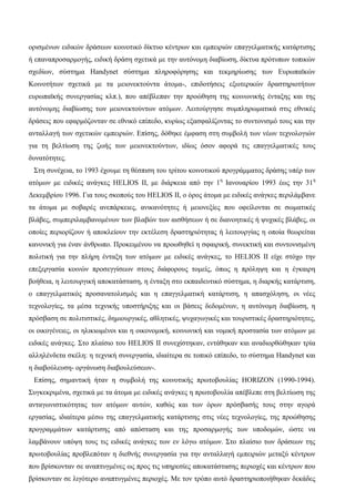 ορισμένων ειδικών δράσεων κοινοτικό δίκτυο κέντρων και εμπειριών επαγγελματικής κατάρτισης
ή επαναπροσαρμογής, ειδική δράση σχετικά με την αυτόνομη διαβίωση, δίκτυα πρότυπων τοπικών
σχεδίων, σύστημα Handynet σύστημα πληροφόρησης και τεκμηρίωσης των Ευρωπαϊκών
Κοινοτήτων σχετικά με τα μειονεκτούντα άτομα-, επιδοτήσεις εξωτερικών δραστηριοτήτων
ευρωπαϊκής συνεργασίας κλπ.), που απέβλεπαν την προώθηση της κοινωνικής ένταξης και της
αυτόνομης διαβίωσης των μειονεκτούντων ατόμων. Λειτούργησε συμπληρωματικά στις εθνικές
δράσεις που εφαρμόζονταν σε εθνικό επίπεδο, κυρίως εξασφαλίζοντας το συντονισμό τους και την
ανταλλαγή των σχετικών εμπειριών. Επίσης, δόθηκε έμφαση στη συμβολή των νέων τεχνολογιών
για τη βελτίωση της ζωής των μειονεκτούντων, ιδίως όσον αφορά τις επαγγελματικές τους
δυνατότητες.
Στη συνέχεια, το 1993 έχουμε τη θέσπιση του τρίτου κοινοτικού προγράμματος δράσης υπέρ των
ατόμων με ειδικές ανάγκες HELIOS II, με διάρκεια από την 1η
Ιανουαρίου 1993 έως την 31η
Δεκεμβρίου 1996. Για τους σκοπούς του HELIOS II, ο όρος άτομα με ειδικές ανάγκες περιλάμβανε
τα άτομα με σοβαρές ανεπάρκειες, ανικανότητες ή μειονεξίες που οφείλονται σε σωματικές
βλάβες, συμπεριλαμβανομένων των βλαβών των αισθήσεων ή σε διανοητικές ή ψυχικές βλάβες, οι
οποίες περιορίζουν ή αποκλείουν την εκτέλεση δραστηριότητας ή λειτουργίας η οποία θεωρείται
κανονική για έναν άνθρωπο. Προκειμένου να προωθηθεί η σφαιρική, συνεκτική και συντονισμένη
πολιτική για την πλήρη ένταξη των ατόμων με ειδικές ανάγκες, το HELIOS II είχε στόχο την
επεξεργασία κοινών προσεγγίσεων στους διάφορους τομείς, όπως η πρόληψη και η έγκαιρη
βοήθεια, η λειτουργική αποκατάσταση, η ένταξη στο εκπαιδευτικό σύστημα, η διαρκής κατάρτιση,
ο επαγγελματικός προσανατολισμός και η επαγγελματική κατάρτιση, η απασχόληση, οι νέες
τεχνολογίες, τα μέσα τεχνικής υποστήριξης και οι βάσεις δεδομένων, η αυτόνομη διαβίωση, η
πρόσβαση σε πολιτιστικές, δημιουργικές, αθλητικές, ψυχαγωγικές και τουριστικές δραστηριότητες,
οι οικογένειες, οι ηλικιωμένοι και η οικονομική, κοινωνική και νομική προστασία των ατόμων με
ειδικές ανάγκες. Στο πλαίσιο του HELIOS II συνεχίστηκαν, εντάθηκαν και αναδιορθώθηκαν τρία
αλληλένδετα σκέλη: η τεχνική συνεργασία, ιδιαίτερα σε τοπικό επίπεδο, το σύστημα Handynet και
η διαβούλευση- οργάνωση διαβουλεύσεων-.
Επίσης, σημαντική ήταν η συμβολή της κοινοτικής πρωτοβουλίας HORIZON (1990-1994).
Συγκεκριμένα, σχετικά με τα άτομα με ειδικές ανάγκες η πρωτοβουλία απέβλεπε στη βελτίωση της
ανταγωνιστικότητας των ατόμων αυτών, καθώς και των όρων πρόσβασής τους στην αγορά
εργασίας, ιδιαίτερα μέσω της επαγγελματικής κατάρτισης στις νέες τεχνολογίες, της προώθησης
προγραμμάτων κατάρτισης από απόσταση και της προσαρμογής των υποδομών, ώστε να
λαμβάνουν υπόψη τους τις ειδικές ανάγκες των εν λόγω ατόμων. Στο πλαίσιο των δράσεων της
πρωτοβουλίας προβλεπόταν η διεθνής συνεργασία για την ανταλλαγή εμπειριών μεταξύ κέντρων
που βρίσκονταν σε αναπτυγμένες ως προς τις υπηρεσίες αποκατάστασης περιοχές και κέντρων που
βρίσκονταν σε λιγότερο αναπτυγμένες περιοχές. Με τον τρόπο αυτό δραστηριοποιήθηκαν δεκάδες
 