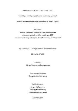 ΒΟΗΘΗΜΑ ΓΙΑ ΤΟΥΣ ΣΥΜΒΟΥΛΟΥΣ ΣΕΠ
Το βοήθημα αυτό δημιουργήθηκε στο πλαίσιο της Δράσης 3:
"Η επαγγελματική συμβουλευτική των ατόμων με ειδικές ανάγκες"
του Έργου:
"Μελέτη, σχεδιασμός και ανάπτυξη προγραμμάτων ΣΕΠ
σε επίπεδο σχολικής μονάδας και Κέντρου ΣΕΠ
για Άτομα με Ειδικές Ανάγκες και Άτομα Κοινωνικώς Αποκλεισμένα"
της Ενέργειας 1.1.ε "Επαγγελματικός Προσανατολισμός"
ΕΠΕΑΕΚ- 2Ο
ΚΠΣ
Ανάδοχος:
Κέντρο Έρευνας και Επιμόρφωσης
Επιστημονική Υπεύθυνη
Ζαχαροπούλου Αικατερίνη
Ομάδα Σύνταξης:
Ανδριανός Προκόπης
Γόγαλης Κωνσταντίνος
Ζαχαροπούλου Αικατερίνη
ΑΠΡΙΛΙΟΣ 2000
 
