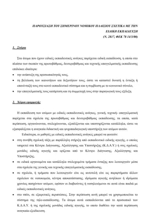 ΠΑΡΟΥΣΙΑΣΗ ΤΟΥ ΣΗΜΕΡΙΝΟΥ ΝΟΜΙΚΟΥ ΠΛΑΙΣΙΟΥ ΣΧΕΤΙΚΑ ΜΕ ΤΗΝ
ΕΙΔΙΚΗ ΕΚΠΑΙΔΕΥΣΗ
(Ν. 2817, ΦΕΚ 78 14/3/00)
1. Στόχοι
Στα άτομα που έχουν ειδικές εκπαιδευτικές ανάγκες παρέχεται ειδική εκπαίδευση, η οποία στο
πλαίσιο των σκοπών της πρωτοβάθμιας, δευτεροβάθμιας και τεχνικής επαγγελματικής εκπαίδευσης
επιδιώκει ιδιαίτερα:
 την ανάπτυξη της προσωπικότητάς τους,
 τη βελτίωση των ικανοτήτων και δεξιοτήτων τους, ώστε να καταστεί δυνατή η ένταξη ή
επανένταξή τους στο κοινό εκπαιδευτικό σύστημα και η συμβίωση με το κοινωνικό σύνολο,
 την επαγγελματικής τους κατάρτιση και τη συμμετοχή τους στην παραγωγική τους εξέλιξη.
2. Χώροι εφαρμογής
Η εκπαίδευση των ατόμων με ειδικές εκπαιδευτικές ανάγκες, γενική, τεχνική- επαγγελματική
παρέχεται στα σχολεία της πρωτοβάθμιας και δευτεροβάθμιας εκπαίδευσης, τα οποία, κατά
περίπτωση, οργανώνονται, στελεχώνονται, εξοπλίζονται και υποστηρίζονται κατάλληλα, ώστε να
εξασφαλίζεται η αναγκαία διδακτική και ψυχοπαιδαγωγική υποστήριξη των ατόμων αυτών.
Ειδικότερα, οι μαθητές με ειδικές εκπαιδευτικές ανάγκες μπορεί να φοιτούν:
 στη συνήθη σχολική τάξη με παράλληλη στήριξη από εκπαιδευτικό ειδικής αγωγής, ο οποίος
υπηρετεί στα Κέντρα Διάγνωσης, Αξιολόγησης και Υποστήριξης (Κ.Δ.Α.Υ.) ή στις σχολικές
μονάδες ειδικής αγωγής και ορίζεται από το Κέντρο Διάγνωσης, Αξιολόγησης και
Υποστήριξης,
 σε ειδικά οργανωμένα και κατάλληλα στελεχωμένα τμήματα ένταξης που λειτουργούν μέσα
στα σχολεία της γενικής και τεχνικής επαγγελματικής εκπαίδευσης,
 σε σχολεία, ή τμήματα που λειτουργούν είτε ως αυτοτελή είτε ως παραρτήματα άλλων
σχολείων σε νοσοκομεία, κέντρα αποκατάστασης, ιδρύματα αγωγής ανηλίκων ή ιδρύματα
χρονίως πασχόντων ατόμων, εφόσον οι διαβιούντες ή νοσηλευόμενοι σε αυτά είναι παιδιά με
ειδικές εκπαιδευτικές ανάγκες,
 στο σπίτι, σε εξαιρετικές περιπτώσεις. Στην περίπτωση αυτή μπορεί να χρησιμοποιείται το
σύστημα της τηλε-εκπαίδευσης. Τα άτομα αυτά εκπαιδεύονται από το προσωπικό των
Κ.Δ.Α.Υ. ή της σχολικής μονάδας ειδικής αγωγής, το οποίο διαθέτει την κατά περίπτωση
αναγκαία εξειδίκευση.
 