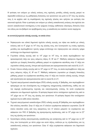 Η φοίτηση των ατόμων με ειδικές ανάγκες στις σχολικές μονάδες ειδικής αγωγής μπορεί να
παραταθεί ανάλογα με τις μαθησιακές δυσκολίες των φοιτώντων και μετά το 22ο
έτος της ηλικίας
τους ή να αρχίσει από τη συμπλήρωση της σχολικής ηλικίας που ορίζεται για φοίτηση στα
κανονικά σχολεία. Όταν η φοίτηση των ατόμων με ειδικές εκπαιδευτικές ανάγκες στα σχολεία του
κοινού εκπαιδευτικού συστήματος ή στα τμήματα ένταξης καθίσταται ιδιαιτέρως δύσκολη λόγω
του είδους και του βαθμού του προβλήματός τους, η εκπαίδευση των παιδιών αυτών παρέχεται
σε αυτοτελή σχολεία ειδικής αγωγής, τα οποία είναι:
 Νηπιαγωγεία και ειδικά δημοτικά σχολεία ειδικής αγωγής για νήπια και παιδιά με ειδικές
ανάγκες από το 4ο
μέχρι το 14ο
έτος της ηλικίας τους, που λειτουργούν ως ενιαίες σχολικές
μονάδες και περιλαμβάνουν τριετές τμήμα αντίστοιχο του νηπιαγωγείου και επταετές τμήμα
αντίστοιχο του δημοτικού σχολείου.
 Γυμνάσια ειδικής αγωγής από το 14ο
μέχρι το 18ο
έτος, τα οποία περιλαμβάνουν την
προκαταρκτική τάξη και τρεις επόμενες τάξεις Α', Β' και Γ'. Μαθητές απόφοιτοι δημοτικού
σχολείου με ελαφρές δυσκολίες μάθησης μπορεί να εγγράφονται απευθείας στην Α' τάξη του
γυμνασίου ειδικής αγωγής, ύστερα από αξιολόγηση που πραγματοποιείται από οικείο Κ.Δ.Α.Υ.
 Ενιαία Λύκεια ειδικής αγωγής από το 18ο
μέχρι το 22ο
έτος, τα οποία περιλαμβάνουν τάξη και
τρεις επόμενες τάξεις Α', Β' και Γ'. Μαθητές απόφοιτοι γυμνασίου με ελαφρές δυσκολίες
μάθησης μπορεί να εγγράφονται απευθείας στην Α' τάξη του λυκείου ειδικής αγωγής, ύστερα
από αξιολόγηση που πραγματοποιείται από το οικείο Κ.Δ.Α.Υ.
 Τεχνικά επαγγελματικά εκπαιδευτήρια (ΤΕΕ) ειδικής αγωγής Α' βαθμίδας, που περιλαμβάνουν
πρόγραμμα για την ολοκλήρωση της εννιάχρονης υποχρεωτικής εκπαίδευσης, καθώς και για
την παροχή εξειδικευμένης τεχνικής και επαγγελματικής γνώσης. Σε αυτά εγγράφονται
απόφοιτοι του δημοτικού σχολείου. Η φοίτηση διαρκεί πέντε τουλάχιστον σχολικά έτη, από το
14ο
μέχρι και το 19ο
έτος της ηλικίας των φοιτώντων. Η φοίτηση διαρκεί δύο τουλάχιστον
σχολικά έτη σε κάθε κύκλο σπουδών.
 Τεχνικά επαγγελματικά εκπαιδευτήρια (ΤΕΕ) ειδικής αγωγής Β' βαθμίδας που περιλαμβάνουν
δύο κύκλους σπουδών. Στην Α' τάξη του Α' κύκλου εγγράφονται απόφοιτοι γυμνασίου. Στο Β'
κύκλο σπουδών εκτός από τους αποφοίτους του Α' κύκλου μπορούν να εγγράφονται και
απόφοιτοι του ΤΕΕ Α' βαθμίδας της προηγούμενης περίπτωσης, από το 19ο
μέχρι και το 22ο
έτος της ηλικίας των φοιτώντων.
 Εργαστήρια ειδικής επαγγελματικής εκπαίδευσης και κατάρτισης από το 14ο
μέχρι και το 22ο
έτος, που λειτουργούν με πέντε μέχρι και οκτώ τάξεις, ανάλογα με τις εξειδικεύσεις και τις
εκπαιδευτικές ανάγκες των φοιτώντων. Στην Α' τάξη εγγράφονται απόφοιτοι του δημοτικού
σχολείου.
 
