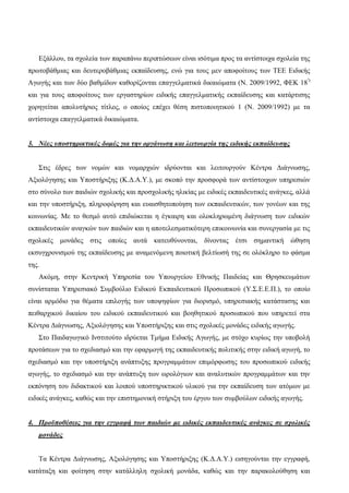 Εξάλλου, τα σχολεία των παραπάνω περιπτώσεων είναι ισότιμα προς τα αντίστοιχα σχολεία της
πρωτοβάθμιας και δευτεροβάθμιας εκπαίδευσης, ενώ για τους μεν αποφοίτους των ΤΕΕ Ειδικής
Αγωγής και των δύο βαθμίδων καθορίζονται επαγγελματικά δικαιώματα (Ν. 2009/1992, ΦΕΚ 18')
και για τους αποφοίτους των εργαστηρίων ειδικής επαγγελματικής εκπαίδευσης και κατάρτισης
χορηγείται απολυτήριος τίτλος, ο οποίος επέχει θέση πιστοποιητικού 1 (Ν. 2009/1992) με τα
αντίστοιχα επαγγελματικά δικαιώματα.
3. Νέες υποστηρικτικές δομές για την οργάνωση και λειτουργία της ειδικής εκπαίδευσης
Στις έδρες των νομών και νομαρχιών ιδρύονται και λειτουργούν Κέντρα Διάγνωσης,
Αξιολόγησης και Υποστήριξης (Κ.Δ.Α.Υ.), με σκοπό την προσφορά των αντίστοιχων υπηρεσιών
στο σύνολο των παιδιών σχολικής και προσχολικής ηλικίας με ειδικές εκπαιδευτικές ανάγκες, αλλά
και την υποστήριξη, πληροφόρηση και ευαισθητοποίηση των εκπαιδευτικών, των γονέων και της
κοινωνίας. Με το θεσμό αυτό επιδιώκεται η έγκαιρη και ολοκληρωμένη διάγνωση των ειδικών
εκπαιδευτικών αναγκών των παιδιών και η αποτελεσματικότερη επικοινωνία και συνεργασία με τις
σχολικές μονάδες στις οποίες αυτά κατευθύνονται, δίνοντας έτσι σημαντική ώθηση
εκσυγχρονισμού της εκπαίδευσης με αναμενόμενη ποιοτική βελτίωσή της σε ολόκληρο το φάσμα
της.
Ακόμη, στην Κεντρική Υπηρεσία του Υπουργείου Εθνικής Παιδείας και Θρησκευμάτων
συνίσταται Υπηρεσιακό Συμβούλιο Ειδικού Εκπαιδευτικού Προσωπικού (Υ.Σ.Ε.Ε.Π.), το οποίο
είναι αρμόδιο για θέματα επιλογής των υποψηφίων για διορισμό, υπηρεσιακής κατάστασης και
πειθαρχικού δικαίου του ειδικού εκπαιδευτικού και βοηθητικού προσωπικού που υπηρετεί στα
Κέντρα Διάγνωσης, Αξιολόγησης και Υποστήριξης και στις σχολικές μονάδες ειδικής αγωγής.
Στο Παιδαγωγικό Ινστιτούτο ιδρύεται Τμήμα Ειδικής Αγωγής, με στόχο κυρίως την υποβολή
προτάσεων για το σχεδιασμό και την εφαρμογή της εκπαιδευτικής πολιτικής στην ειδική αγωγή, το
σχεδιασμό και την υποστήριξη ανάπτυξης προγραμμάτων επιμόρφωσης του προσωπικού ειδικής
αγωγής, το σχεδιασμό και την ανάπτυξη των ωρολόγιων και αναλυτικών προγραμμάτων και την
εκπόνηση του διδακτικού και λοιπού υποστηρικτικού υλικού για την εκπαίδευση των ατόμων με
ειδικές ανάγκες, καθώς και την επιστημονική στήριξη του έργου των συμβούλων ειδικής αγωγής.
4. Προϋποθέσεις για την εγγραφή των παιδιών με ειδικές εκπαιδευτικές ανάγκες σε σχολικές
μονάδες
Τα Κέντρα Διάγνωσης, Αξιολόγησης και Υποστήριξης (Κ.Δ.Α.Υ.) εισηγούνται την εγγραφή,
κατάταξη και φοίτηση στην κατάλληλη σχολική μονάδα, καθώς και την παρακολούθηση και
 