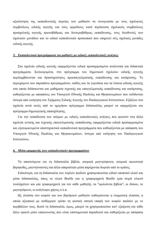 αξιολόγηση της εκπαιδευτικής πορείας των μαθητών σε συνεργασία με τους σχολικούς
συμβούλους ειδικής αγωγής και τους αρμόδιους κατά περίπτωση σχολικούς συμβούλους
προσχολικής αγωγής πρωτοβάθμιας και δευτεροβάθμιας εκπαίδευσης, τους διευθυντές των
σχολικών μονάδων και το ειδικό εκπαιδευτικό προσωπικό που υπηρετεί στις σχολικές μονάδες
ειδικής αγωγής.
5. Εκπαιδευτικά προγράμματα για μαθητές με ειδικές εκπαιδευτικές ανάγκες
Στα σχολεία ειδικής αγωγής εφαρμόζονται ειδικά προσαρμοσμένα αναλυτικά και διδακτικά
προγράμματα. Συγκεκριμένα, στο πρόγραμμα του δημοτικού σχολείου ειδικής αγωγής
περιλαμβάνονται και δραστηριότητες προεπαγγελματικής εκπαίδευσης και κατάρτισης. Το
περιεχόμενο των παραπάνω προγραμμάτων, καθώς και τα γυμνάσια και τα λύκεια ειδικής αγωγής
στα οποία διδάσκονται και μαθήματα τεχνικής και επαγγελματικής εκπαίδευσης και κατάρτισης,
καθορίζονται με αποφάσεις του Υπουργού Εθνικής Παιδείας και Θρησκευμάτων που εκδίδονται
ύστερα από εισήγηση του Τμήματος Ειδικής Αγωγής του Παιδαγωγικού Ινστιτούτου. Εξάλλου στα
σχολεία αυτά εκτός από το ημερήσιο πρόγραμμα διδασκαλίας μπορεί να εφαρμόζεται και
πρόγραμμα δημιουργικής απασχόλησης.
Για την εκπαίδευση των ατόμων με ειδικές εκπαιδευτικές ανάγκες που φοιτούν στα άλλα
σχολεία γενικής και τεχνικής επαγγελματικής εκπαίδευσης εφαρμόζονται ειδικά προσαρμοσμένα
και εξατομικευμένα υποστηρικτικά εκπαιδευτικά προγράμματα που καθορίζονται με απόφαση του
Υπουργού Εθνικής Παιδείας και Θρησκευμάτων, ύστερα από εισήγηση του Παιδαγωγικού
Ινστιτούτου.
6. Μέσα εφαρμογής των εκπαιδευτικών προγραμμάτων
Τα απαιτούμενα για τη διδασκαλία βιβλία, ατομικά μαγνητόφωνα, ατομικά ακουστικά
βαρηκοΐας, μαγνητοταινίες και άλλα απαραίτητα μέσα παρέχονται δωρεάν από το κράτος.
Ειδικότερα, για τη διδασκαλία των τυφλών παιδιών χρησιμοποιείται ειδικό εποπτικό υλικό και
μέσα διδασκαλίας, όπως το υλικό Braille και η γραφομηχανή Braille (μία σειρά υλικού
τουλάχιστον και μία γραφομηχανή για τον κάθε μαθητή), τα "ομιλούντα βιβλία", οι δίσκοι, το
μαγνητόφωνο, οι ανάγλυφοι χάρτες κ.λ.π.
Ως γλώσσα των κωφών και των βαρήκοων μαθητών καθιερώνεται η νοηματική γλώσσα, η
οποία αξιοποιεί με αυθόρμητο τρόπο τη φυσική οπτική επαφή των κωφών παιδιών με το
περιβάλλον τους. Κατά τη διδασκαλία, όμως, μπορεί να χρησιμοποιείται κατ' εξαίρεση και κάθε
άλλο εφικτό μέσο επικοινωνίας που είναι επιστημονικά παραδεκτό και καθορίζεται με απόφαση
 