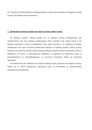 του Υπουργού Εθνικής Παιδείας και Θρησκευμάτων, ύστερα από εισήγηση του Τμήματος Ειδικής
Αγωγής του Παιδαγωγικού Ινστιτούτου.
7. Προσωπικό σχολικών μονάδων και τάξεων ένταξης ειδικής αγωγής
Οι σχολικές μονάδες ειδικής αγωγής και τα τμήματα ένταξης στελεχώνονται από
εκπαιδευτικούς που είναι κάτοχοι μεταπτυχιακού τίτλου σπουδών στην ειδική αγωγή ή στη
σχολική ψυχολογία ή έχουν μετεκπαιδευτεί στην ειδική αγωγής ή, σε περίπτωση έλλειψης,
εκπαιδευτικοί που έχουν πενταετή εκπαιδευτική εμπειρία σε σχολικές μονάδες ειδικής αγωγής.
Επιπλέον, στις σχολικές μονάδες ειδικής αγωγής υπάρχουν ειδικοί και άλλων κατηγοριών, όπως οι
θεραπευτές του λόγου, οι επαγγελματικοί σύμβουλοι, οι ψυχολόγοι, οι επιμελητές υγείας, οι
φυσιοθεραπευτές, οι εργασιοθεραπευτές, οι κοινωνικοί λειτουργοί, καθώς και διοικητικό
προσωπικό.
Οι εκπαιδευτικοί που διδάσκουν στα σχολεία ειδικής αγωγής, αλλά και στα τμήματα ένταξης,
καθώς και το ειδικό εκπαιδευτικό προσωπικό έχουν τη δυνατότητα να παρακολουθούν
επιμορφωτικά προγράμματα.
 