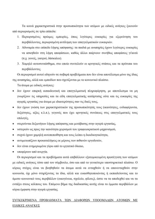 Τα κοινά χαρακτηριστικά στην προσωπικότητα των ατόμων με ειδικές ανάγκες ξεκινούν
από περιορισμούς σε τρία επίπεδα:
1. Περιορισμένες πρώιμες εμπειρίες, όπως λιγότερες ευκαιρίες για εξερεύνηση του
περιβάλλοντος, περιορισμένη αντίληψη των επαγγελματικών ευκαιριών.
2. Αδυναμία στο επίπεδο λήψης απόφασης: τα παιδιά με αναπηρίες έχουν λιγότερες ευκαιρίες
να ασκηθούν στη λήψη αποφάσεων, καθώς άλλοι παίρνουν συνήθως αποφάσεις γι'αυτά
(π.χ. γονείς, γιατροί, δάσκαλοι).
3. Χαμηλό αυτοσυναίσθημα, στο οποίο συντελούν οι αρνητικές στάσεις και τα πρότυπα του
περιβάλλοντος.
Οι περιορισμοί αυτοί οδηγούν σε σοβαρά προβλήματα που δεν είναι αποτέλεσμα μόνο της ίδιας
της αναπηρίας, αλλά και εμποδίων που σχετίζονται με το κοινωνικό πλαίσιο.
Τα άτομα με ειδικές ανάγκες:
 δεν έχουν επαρκή εκπαιδευτική και επαγγελματική πληροφόρηση, με αποτέλεσμα να μη
γνωρίζουν τις υπηρεσίες και τα είδη επαγγελματικής κατάρτισης ούτε και τις ευκαιρίες της
αγοράς εργασίας για άτομα με ιδιαιτερότητες σαν τις δικές τους,
 δεν έχουν γνώση των χαρακτηριστικών της προσωπικότητάς τους (ικανότητες, ενδιαφέροντα,
δεξιότητες, αξίες κ.λ.π.), γεγονός που έχει αρνητικές συνέπειες στις επαγγελματικές τους
επιλογές,
 στερούνται δεξιοτήτων λήψης απόφασης και μετάβασης στην αγορά εργασίας,
 υστερούν ως προς την ικανότητα χειρισμού του γραφειοκρατικού μηχανισμού,
 συχνά έχουν χαμηλή αυτοπεποίθηση και τους λείπει η διεκδικητικότητα,
 αντιμετωπίζουν προκαταλήψεις εκ μέρους των πιθανών εργοδοτών,
 δεν είναι ενημερωμένα γύρω από το εργατικό δίκαιο,
 υποφέρουν από ανεργία.
Οι περιορισμοί και τα προβλήματα αυτά επιβάλλουν εξατομικευμένη προσέγγιση των ατόμων
με ειδικές ανάγκες τόσο από τον σύμβουλο, όσο και από το γενικότερο υποστηρικτικό πλαίσιο. Ο
κύριος στόχος είναι να βοηθηθούν τα άτομα αυτά να ενταχθούν ή να επανενταχθούν στην
κοινωνία, όχι μόνο στηρίζοντας τα ίδια, αλλά και ευαισθητοποιώντας ή εκπαιδεύοντας και το
άμεσο κοινωνικό τους περιβάλλον (οικογένεια, σχολείο, φίλους), ώστε να τα αποδεχθεί και να τα
εντάξει στους κόλπους του. Επόμενο βήμα της διαδικασίας αυτής είναι το έμμεσο περιβάλλον με
κύρια έμφαση στην αγορά εργασίας.
ΣΥΓΚΕΚΡΙΜΕΝΑ ΠΡΟΒΛΗΜΑΤΑ ΤΩΝ ΔΙΑΦΟΡΩΝ ΥΠΟΟΜΑΔΩΝ ΑΤΟΜΩΝ ΜΕ
ΕΙΔΙΚΕΣ ΑΝΑΓΚΕΣ
 