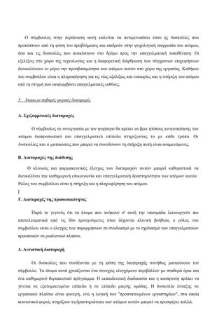Ο σύμβουλος στην περίπτωση αυτή καλείται να αντιμετωπίσει τόσο ης δυσκολίες που
προκύπτουν από τη φύση του προβλήματος και επιδρούν στην ψυχολογική ισορροπία του ατόμου,
όσο και τις δυσκολίες που ανακύπτουν στο δρόμο προς την επαγγελματική τοποθέτηση. Οι
εξελίξεις στο χώρο της τεχνολογίας και η διαφορετική διάρθρωση των σύγχρονων επιχειρήσεων
διευκολύνουν εν μέρει την προσβασιμότητα των ατόμων αυτών στο χώρο της εργασίας. Καθήκον
του συμβούλου είναι η πληροφόρηση για τις νέες εξελίξεις και ευκαιρίες και η στήριξη του ατόμου
από τη στιγμή που αναλαμβάνει επαγγελματικές ευθύνες.
5. Άτομα με σοβαρές ψυχικές διαταραχές
Α. Σχιζοφρενικές διαταραχές
Ο σύμβουλος σε συνεργασία με τον ψυχίατρο θα πρέπει να βρει τρόπους κινητοποίησης του
ατόμου διαπροσωπικό και επαγγελματικό επίπεδο στηρίζοντας το με κάθε τρόπο. Οι
δυσκολίες και ο ματαιώσεις που μπορεί να συνοδεύουν τη στήριξη αυτή είναι αναμενόμενες.
Β. Διαταραχές της διάθεσης
Ο κλινικός και φαρμακευτικός έλεγχος των διαταραχών αυτών μπορεί καθοριστικά να
διευκολύνει την καθημερινή επικοινωνία και επαγγελματική δραστηριότητα των ατόμων αυτών.
Ρόλος του συμβούλου είναι η στήριξη και η πληροφόρηση του ατόμου.
|
Γ. Διαταραχές της προσωπικότητας
Παρά το γεγονός ότι τα άτομα που ανήκουν σ' αυτή την υποομάδα λειτουργούν πιο
αποτελεσματικά από τις δύο προηγούμενες όταν δέχονται κλινική βοήθεια, ο ρόλος του
συμβούλου είναι ο έλεγχος των παρορμήσεων σε συνδυασμό με το σχεδιασμό των επαγγελματικών
προοπτικών σε ρεαλιστικό πλαίσιο.
Δ. Αυτιστική διαταραχή
Οι δυσκολίες που συνδέονται με τη φύση της διαταραχής συνήθως ματαιώνουν τον
σύμβουλο. Τα άτομα αυτά χρειάζονται ένα συνεχώς ελεγχόμενο περιβάλλον με σταθερά όρια και
ένα καθημερινό θεραπευτικό πρόγραμμα. Η εκπαιδευτική διαδικασία και η κατάρτιση πρέπει να
γίνεται σε εξατομικευμένο επίπεδο ή σε επίπεδο μικρής ομάδας. Η δυσκολία ένταξης σε
εργασιακό πλαίσιο είναι φανερή, ενώ η λογική των "προστατευμένων εργαστηρίων", στα οποία
κοινωνικοί φορείς στηρίζουν τη δραστηριότητα των ατόμων αυτών μπορεί να προσφέρει πολλά.
 