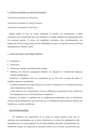 6. Παιδιά με διαταραχές των σχολικών δεξιοτήτων
Αναπτυξιακή Διαταραχή της Αριθμητικής
Αναπτυξιακή Διαταραχή της Γραπτής Έκφρασης
Αναπτυξιακή Διαταραχή της Ανάγνωσης
Σήμερα σχεδόν σε όλο τον κόσμο υιοθετείται το μοντέλο της ενσωμάτωσης, η οποία
συνεπάγεται την αντιμετώπιση όλων των δυσκολιών σε επίπεδο μάθησης και συμπεριφοράς μέσα
στο κανονικό σχολείο. Ο ρόλος του συμβούλου συνίσταται στην ευαισθητοποίηση των
παιδαγωγών και της κοινής γνώμης για την υποβοήθηση του έργου του σχολείου και την καλύτερη
προσαρμογή των παιδιών σ' αυτό.
7. Άτομα που πάσχουν από σοβαρές ασθένειες
 Επιληπτικοί
 Χανσενικοί
 Ασθενείς που πάσχουν από Μεσογειακή Αναιμία
 Ασθενείς που απαιτούν μακρόχρονη θεραπεία και παραμονή σε νοσηλευτικά ιδρύματα,
κλινικές ή πρεβαντόρια.
Γενικότερα ο σύμβουλος κατά την ενασχόληση του με όλα αυτά τα άτομα θα πρέπει να
λαμβάνει υπόψη του τα ακόλουθα:
- η ασθένεια αποτελεί μια διαρκή απειλή για τη ζωή του πάσχοντος και η θεραπευτική αγωγή
είναι κουραστική και επίπονη,
- η ίδια ασθένεια και οι θεραπειακές ανάγκες επιβάλλουν περιορισμούς στην εκπαίδευση,
την απασχόληση και την κοινωνική ζωή των πασχόντων.
Επομένως, θα πρέπει να σχεδιάσει έτσι τη συμβουλευτική διαδικασία, ώστε να καλύπτονται
ανάγκες ψυχοσυναισθηματικές και κοινωνικές και να καθορίζονται επαγγελματικές επιλογές που
συνάδουν με τη φύση της ασθένειας.
ΕΡΓΟΔΟΤΙΚΟΙ ΦΟΡΕΙΣ
Οι σύμβουλοι που ασχολούνται με τα άτομα με ειδικές ανάγκες εκτός από τις
δυσκολίες που προαναφέραμε και οι οποίες συνδέονται με τη φύση των προβλημάτων κάθε
υποομάδας έχουν να αντιμετωπίσουν και μία ακόμη πρόσθετη δυσκολία. Η προκατάληψη του
εργοδοτικού κόσμου που σχετίζεται με αρνητικές στάσεις που το σύνολο της κοινωνίας έχει
 