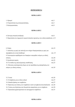 ΠΕΡΙΕΧΟΜΕΝΑ
ΚΕΦΑΛΑΙΟ 1
1. Ορισμοί σελ.3
2. Η σχετικότητα της κατηγοριοποίησης σελ.3
3. Κατηγοριοποίηση σελ.4
ΚΕΦΑΛΑΙΟ 2
4. Σύντομη ιστορική αναδρομή σελ.8
5. Παρουσίαση του σημερινού νομικού πλαισίου σχετικά με την ειδική εκπαίδευση σ.15
ΚΕΦΑΛΑΙΟ 3
6. Στόχοι σελ.19
7. Δυσκολίες ως προς την επίτευξη των στόχων-διαφοροποίηση ως προς την
παρέμβαση στο γενικό πληθυσμό σελ..19
8. Συγκεκριμένα προβλήματα των διαφόρων υποομάδων ατόμων με ειδικές
ανάγκες σελ.20
9. Εργοδοτικοί φορείς σελ.22
10. Τα στάδια της επαγγελματικής τοποθέτησης σελ.23
11. Πιλοτικές υποστηρικτικές δομές για την προώθηση της απασχόλησης των
ατόμων με ειδικές ανάγκες σελ.24
ΚΕΦΑΛΑΙΟ 4
12. Γενικά σελ.26
13. Ο σύμβουλος και οι άλλοι ειδικοί σελ.27
14. Επίπεδα δράσης του συμβούλου σελ.27
15. Πρακτικές και στάσεις των συμβούλων κατά τη συμβουλευτική διαδικασία σελ.28
16. Γνώσεις και δεξιότητες που θεωρούνται απαραίτητες για το σύμβουλο σελ.30
17. Προσωπικά χαρακτηριστικά του επιτυχημένου συμβούλου σελ.31
ΚΕΦΑΛΑΙΟ 6
 