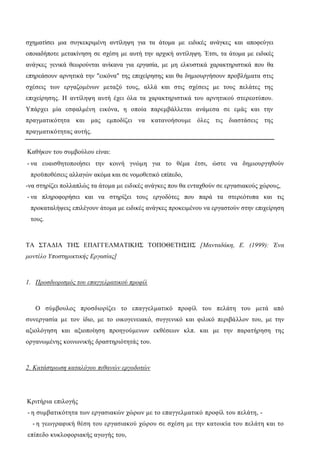 σχηματίσει μια συγκεκριμένη αντίληψη για τα άτομα με ειδικές ανάγκες και αποφεύγει
οποιαδήποτε μετακίνηση σε σχέση με αυτή την αρχική αντίληψη. Έτσι, τα άτομα με ειδικές
ανάγκες γενικά θεωρούνται ανίκανα για εργασία, με μη ελκυστικά χαρακτηριστικά που θα
επηρεάσουν αρνητικά την "εικόνα" της επιχείρησης και θα δημιουργήσουν προβλήματα στις
σχέσεις των εργαζομένων μεταξύ τους, αλλά και στις σχέσεις με τους πελάτες της
επιχείρησης. Η αντίληψη αυτή έχει όλα τα χαρακτηριστικά του αρνητικού στερεοτύπου.
Υπάρχει μία εσφαλμένη εικόνα, η οποία παρεμβάλλεται ανάμεσα σε εμάς και την
πραγματικότητα και μας εμποδίζει να κατανοήσουμε όλες τις διαστάσεις της
πραγματικότητας αυτής.
Καθήκον του συμβούλου είναι:
- να ευαισθητοποιήσει την κοινή γνώμη για το θέμα έτσι, ώστε να δημιουργηθούν
προϋποθέσεις αλλαγών ακόμα και σε νομοθετικό επίπεδο,
-να στηρίζει πολλαπλώς τα άτομα με ειδικές ανάγκες που θα ενταχθούν σε εργασιακούς χώρους,
- να πληροφορήσει και να στηρίξει τους εργοδότες που παρά τα στερεότυπα και τις
προκαταλήψεις επιλέγουν άτομα με ειδικές ανάγκες προκειμένου να εργαστούν στην επιχείρηση
τους.
ΤΑ ΣΤΑΔΙΑ ΤΗΣ ΕΠΑΓΓΕΛΜΑΤΙΚΗΣ ΤΟΠΟΘΕΤΗΣΗΣ [Μανταδάκη, Ε. (1999): Ένα
μοντέλο Υποστηρικτικής Εργασίας]
1. Προσδιορισμός του επαγγελματικού προφίλ
Ο σύμβουλος προσδιορίζει το επαγγελματικό προφίλ του πελάτη του μετά από
συνεργασία με τον ίδιο, με το οικογενειακό, συγγενικό και φιλικό περιβάλλον του, με την
αξιολόγηση και αξιοποίηση προηγούμενων εκθέσεων κλπ. και με την παρατήρηση της
οργανωμένης κοινωνικής δραστηριότητάς του.
2. Κατάστρωση καταλόγου πιθανών εργοδοτών
Κριτήρια επιλογής
- η συμβατικότητα των εργασιακών χώρων με το επαγγελματικό προφίλ του πελάτη, -
- η γεωγραφική θέση του εργασιακού χώρου σε σχέση με την κατοικία του πελάτη και το
επίπεδο κυκλοφοριακής αγωγής του,
 