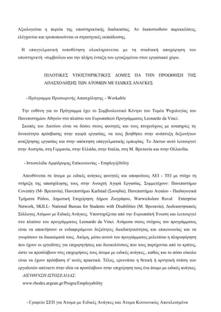 Αξιολογείται η πορεία της υποστηρικτικής διαδικασίας. Αν διαπιστωθούν παρεκκλίσεις,
ελέγχονται και τροποποιούνται οι στρατηγικές εκπαίδευσης.
Η επαγγελματική τοποθέτηση ολοκληρώνεται με τη σταδιακή αποχώρηση του
υποστηρικτή -συμβούλου και την πλήρη ένταξη του εργαζομένου στον εργασιακό χώρο.
ΠΙΛΟΤΙΚΕΣ ΥΠΟΣΤΗΡΙΚΤΙΚΕΣ ΔΟΜΕΣ ΠΑ ΤΗΝ ΠΡΟΩΘΗΣΗ ΤΗΣ
ΑΠΑΣΧΟΛΗΣΗΣ ΤΩΝ ΑΤΟΜΩΝ ΜΕ ΕΙΔΙΚΕΣ ΑΝΑΓΚΕΣ
- Πρόγραμμα Προσωρινής Απασχόλησης - Workable
Την ευθύνη για το Πρόγραμμα έχει το Συμβουλευτικό Κέντρο του Τομέα Ψυχολογίας του
Πανεπιστημίου Αθηνών στο πλαίσιο του Ευρωπαϊκού Προγράμματος Leonardo da Vinci.
Σκοπός του Δικτύου είναι να δώσει στους φοιτητές και τους πτυχιούχους με αναπηρίες τη
δυνατότητα πρόσβασης στην αγορά εργασίας, να τους βοηθήσει στην ανάπτυξη δεξιοτήτων
αναζήτησης εργασίας και στην απόκτηση επαγγελματικής εμπειρίας. Το Δίκτυο αυτό λειτουργεί
στην Αυστρία, στη Γερμανία, στην Ελλάδα, στην Ιταλία, στη Μ. Βρετανία και στην Ολλανδία.
- Iστοσελίδα Αμφίδρομης Επίκοινωνίας - Employ@bility
Απευθύνεται σε άτομα με ειδικές ανάγκες φοιτητές και αποφοίτους ΑΕΙ - ΤΕΙ με στόχο τη
στήριξη της απασχόλησης τους στην Ανοιχτή Αγορά Εργασίας. Συμμετέχουν: Πανεπιστήμιο
Coventry (Μ- Βρετανία), Πανεπιστήμιο Karlstad (Σουηδία), Πανεπιστήμιο Αιγαίου - Παιδαγωγικά
Τμήματα Ρόδου, Δημοτική Επιχείρηση Δήμου Ζωγράφου, Warwickslure Ruval Enterprise
Network, SKILL- National Bureau for Students with Disabilities (Μ. Βρετανία), Δωδεκανησιακός
Σύλλογος Ατόμων με Ειδικές Ανάγκες. Υποστηρίζεται από την Ευρωπαϊκή Ένωση και λειτουργεί
στο πλαίσιο του προγράμματος Leonardo da Vinci. Ανάμεσα στους στόχους του προγράμματος
είναι να αποκτήσουν οι ενδιαφερόμενοι δεξιότητες διεκδικητικότητας και επικοινωνίας και να
γνωρίσουν τα δικαιώματά τους. Ακόμη, μέσω αυτού του προγράμματος μελετάται η πληροφόρηση
που έχουν οι εργοδότες για επιχορηγήσεις και διευκολύνσεις που τους παρέχονται από το κράτος,
ώστε να προσλάβουν στις επιχειρήσεις τους άτομα με ειδικές ανάγκες., καθώς και το πόσο εύκολο
είναι να έχουν πρόσβαση σ' αυτές πρακτικά. Τέλος, ερευνάται η θετική ή αρνητική στάση των
εργοδοτών απέναντι στην ιδέα να προσλάβουν στην επιχείρηση τους ένα άτομο με ειδικές ανάγκες.
ΔΙΕΥΘΥΝΣΗ ΙΣΤΟΣΕΛΙΔΑΣ:
www.rhodes.argean.gr/Progra/Employability
- Γραφείο ΣΕΠ για Άτομα με Ειδικές Ανάγκες και Άτομα Κοινωνικώς Αποκλεισμένα
 