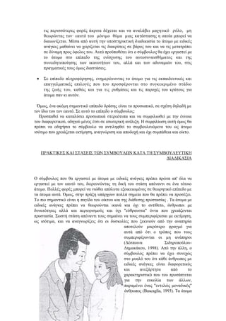 τις περισσότερες φορές άκριτα δέχεται και να αναλάβει μαχητικό ρόλο, μη
θεωρώντας τον· εαυτό του μόνιμο θύμα μιας κατάστασης η οποία μπορεί να
διαιωνίζεται. Μέσα από αυτή την υποστηρικτική διαδικασία το άτομο με ειδικές
ανάγκες μαθαίνει να χειρίζεται τις διακρίσεις σε βάρος του και να τις μετατρέπει
σε δύναμη προς όφελος του. Αυτό προϋποθέτει ότι ο σύμβουλος θα έχει εργαστεί με
το άτομο στο επίπεδο της ενίσχυσης του αυτοσυναισθήματος και της
συνειδητοποίησης των ικανοτήτων του, αλλά και των αδυναμιών του, στις
πραγματικές τους όμως διαστάσεις.
 Σε επίπεδο πληροφόρησης, ενημερώνοντας το άτομο για τις εκπαιδευτικές και
επαγγελματικές επιλογές που του προσφέρονται στο συγκεκριμένο στάδιο
της ζωής του, καθώς και για τις ρυθμίσεις και τις παροχές του κράτους για
άτομα σαν κι αυτόν.
Όμως, ένα ακόμη σημαντικό επίπεδο δράσης είναι το προσωπικό, σε σχέση δηλαδή με
τον ίδιο του τον εαυτό. Σε αυτό το επίπεδο ο σύμβουλος:
Προσπαθεί να καταλύσει προσωπικά στερεότυπα και να συμφιλιωθεί με την έννοια
του διαφορετικού, οδηγού μένος έτσι σε εσωτερική ανέλιξη. Η συμφιλίωση αυτή όμως θα
πρέπει να οδηγήσει το σύμβουλο να αντιληφθεί το συμβουλευόμενο του ως άτομο
ισότιμο που χρειάζεται εκτίμηση, αναγνώριση και αποδοχή και όχι συμπάθεια και οίκτο.
ΠΡΑΚΤΙΚΕΣ ΚΑΙ ΣΤΑΣΕΙΣ ΤΩΝ ΣΥΜΒΟΥΛΩΝ ΚΑΤΑ ΤΗ ΣΥΜΒΟΥΛΕΥΤΙΚΗ
ΔΙΑΔΙΚΑΣΙΑ
Ο σύμβουλος που θα εργαστεί με άτομα με ειδικές ανάγκες πρέπει πρώτα απ' όλα να
εργαστεί με τον εαυτό του, διερευνώντας τη δική του στάση απέναντι σε ένα τέτοιο
άτομο. Πολλές φορές μπορεί να νιώθει απόλυτα εξοικειωμένος σε θεωρητικό επίπεδο με
τα άτομα αυτά. Όμως, στην πράξη υπάρχουν πολλά σημεία που θα πρέπει να προσέξει.
Το πιο σημαντικό είναι η παγίδα του οίκτου και της διάθεσης προστασίας . Τα άτομα με
ειδικές ανάγκες πρέπει να θεωρούνται ικανά και όχι το αντίθετο, άνθρωποι με
δυνατότητες αλλά και περιορισμούς και όχι "εύθραυστα" όντα που χρειάζονται
προστασία. Σωστή στάση απέναντι τους σημαίνει να τους συμπεριφέρεσαι με εκτίμηση,
ως ισότιμα, και να αναγνωρίζεις ότι οι δυσκολίες που ξεκινούν από την αναπηρία
αποτελούν μικρότερο φραγμό για
αυτά από ότι ο τρόπος που τους
συμπεριφέρονται οι μη ανάπηροι
(Δέσποινα Σιδηροπούλου-
Δημακάκου, 1998). Από την άλλη, ο
σύμβουλος πρέπει να έχει συνεχώς
στο μυαλό του ότι κάθε άνθρωπος με
ειδικές ανάγκες είναι διαφορετικός
και ανεξάρτητα από το
χαρακτηριστικό που του προσάπτεται
για την ευκολία των άλλων,
παραμένει ένας "εντελώς μοναδικός"
άνθρωπος (Buscaglia, 1993). Τα άτομα
 