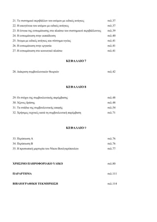21. Το συστημικό περιβάλλον του ατόμου με ειδικές ανάγκες σελ.37
22. Η οικογένεια του ατόμου με ειδικές ανάγκες σελ.37
23. Η έννοια της ενσωμάτωσης στο πλαίσιο του συστημικού περιβάλλοντος σελ.39
24. Η ενσωμάτωση στην εκπαίδευση σελ.40
25. Άτομα με ειδικές ανάγκες και σύστημα υγείας σελ.41
26. Η ενσωμάτωση στην εργασία σελ.41
27. Η ενσωμάτωση στο κοινωνικό πλαίσιο σελ.41
ΚΕΦΑΛΑΙΟ 7
28. Διάκριση συμβουλευτικών θεωριών σελ.42
ΚΕΦΑΛΑΙΟ 8
29. Οι στόχοι της συμβουλευτικής παρέμβασης σελ.48
30. Άξονες δράσης σελ.48
31. Τα στάδια της συμβουλευτικής επαφής σελ.54
32. Χρήσιμες τεχνικές κατά τη συμβουλευτική παρέμβαση σελ.71
ΚΕΦΑΛΑΙΟ 9
33. Περίπτωση Α σελ.76
34. Περίπτωση Β σελ.76
35. Η προσωπική μαρτυρία του Νίκου Βουλγαρόπουλου σελ.77
ΧΡΗΣΙΜΟ ΠΛΗΡΟΦΟΡΙΑΚΟ ΥΛΙΚΟ σελ.80
ΠΑΡΑΡΤΗΜΑ σελ.111
ΒΙΒΛΙΟΓΡΑΦΙΚΗ ΤΕΚΜΗΡΙΩΣΗ σελ.114
 