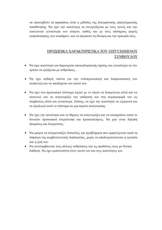 να επιτευχθούν τα παραπάνω είναι η μέθοδος της δοκιμαστικής επαγγελματικής
τοποθέτησης. Να έχει την ικανότητα να συνεργάζεται με τους γονείς και την
οικογένεια γενικότερα του ατόμου, καθώς και με τους επίσημους φορείς
εκπροσώπησης των αναπήρων, και να αξιοποιεί τη δύναμη και την εμπειρία τους.
ΠΡΟΣΩΠΙΚΑ ΧΑΡΑΚΤΗΡΙΣΤΙΚΑ ΤΟΥ ΕΠΙΤΥΧΗΜΕΝΟΥ
ΣΥΜΒΟΥΛΟΥ
 Να έχει ικανότητα για δημιουργία εποικοδομητικής σχέσης και γενικότερα να του
αρέσει να εργάζεται με ανθρώπους.
 Να έχει καθαρή εικόνα για την ενδοπροσωπική και διαπροσωπική του
ανάπτυξη και να αποδέχεται τον εαυτό του.
 Να έχει ένα προσωπικό σύστημα αξιών με το οποίο να δεσμεύεται αλλά και να
κατανοεί και να αναγνωρίζει την επίδραση του στη συμπεριφορά του ως
σύμβουλος αλλά και γενικότερα. Επίσης, να έχει την ικανότητα να εξερευνά και
να αξιολογεί αυτό το σύστημα σε μια πορεία αυτογνωσίας.
 Να έχει την ικανότητα και το θάρρος να αναγνωρίζει και να καταρρίπτει κατά το
δυνατόν προσωπικά στερεότυπα και προκαταλήψεις. Να μην είναι δηλαδή
άκαμπτος και δογματικός.
 Να μπορεί να αντιμετωπίζει δυσκολίες και προβλήματα που εμφανίζονται κατά τη
διάρκεια της συμβουλευτικής διαδικασίας, χωρίς να αποδιοργανώνεται η εργασία
και η ζωή του.
 Να αντιλαμβάνεται τους άλλους ανθρώπους και τις προθέσεις τους με θετική
διάθεση. Να έχει εμπιστοσύνη στον εαυτό του και στις ικανότητες του.
 