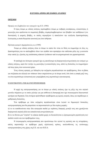Η ΕΝΝΟΙΑ ΑΤΟΜΑ ΜΕ ΕΙΔΙΚΕΣ ΑΝΑΓΚΕΣ
ΟΡΙΣΜΟΙ
Ορισμός του Συμβουλίου των υπουργών της Ε.Ε. (1993)
Ο όρος άτομα με ειδικές ανάγκες περιλαμβάνει άτομα με σοβαρές ανεπάρκειες, ανικανότητες ή
μειονεξίες που οφείλονται σε σωματικές βλάβες, συμπεριλαμβανομένων των βλαβών των αισθήσεων ή σε
διανοητικές ή ψυχικές βλάβες, οι οποίες περιορίζουν ή αποκλείουν την εκτέλεση δραστηριότητας
λειτουργίας η οποία θεωρείται κανονική για έναν άνθρωπο.
Πρόταση ορισμού Δημητρόπουλος κ.α (1999)
Άτομο με ειδικές ανάγκες είναι το άτομο το οποίο δεν είναι σε θέση να συμμετέχει σε όλες τις
δραστηριότητες και να απολαμβάνει όλων των αγαθών που προσφέρει στα υπόλοιπα μέλη της η κοινωνία
στην οποία ζει, εξαιτίας της κατάστασης κάποιου ή κάποιων από τα ψυχοσωματικά του χαρακτηριστικά.
Η αποδοχή του δεύτερου ορισμού έχει ως αποτέλεσμα τη διαφορετική αντιμετώπιση των ατόμων με
ειδικές ανάγκες, αφού δεν τονίζει τις μειονεξίες ή ανικανότητές τους, αλλά τις δυσκολίες να συμμετέχουν
επί ίσοις όροις στον κοινωνικό χώρο.
Ένας τέτοιος ορισμός, με δεδομένη την αυξημένη περιπλοκότητα του προβλήματος, δίνει τη βάση
για συζήτηση και αλλαγή των στάσεων όσων ασχολούνται με τα άτομα αυτά, έτσι ώστε η επαφή μαζί τους
να είναι περισσότερο ουσιαστική και η παρέμβασή τους περισσότερο ικανοποιητική.
Η ΣΧΕΤΙΚΟΤΗΤΑ ΤΗΣ ΚΑΤΗΓΟΡΙΟΠΟΙΗΣΗΣ
Η αρχή της κατηγοριοποίησης για τα άτομα με ειδικές ανάγκες έχει τις ρίζες της στο ιατρικό
μοντέλο σύμφωνα με το οποίο μιλούμε για μια ασθένεια ή διαταραχή που έχει συγκεκριμένα διαγνωστικά
κριτήρια και θεραπεία. Στη συνέχεια προστέθηκαν προβλήματα μη αμιγώς ιατρικά, όπως για παράδειγμα οι
μαθησιακές δυσκολίες.
Ένα πρόβλημα με τόσο αυξημένη περιπλοκότητα είναι λογικό να δημιουργεί δυσκολίες
κατηγοριοποίησης που θα μπορούσαν να παρουσιαστούν με δύο κυρίως μορφές:
α) το να τοποθετούνται στην ίδια κατηγορία παιδιά με τεράστιες διαφορές μεταξύ τους που χρειάζονται
διαφορετική ιατρική αλλά και εκπαιδευτική αντιμετώπιση και
β) το να δίνεται μια "ετικέτα" σε κάποια παιδιά χωρίς να διευκολύνεται η εξατομικευμένη προσέγγιση των
παιδιών αυτών και των προβλημάτων τους.
Η συγκεκριμένη κατηγοριοποίηση που προτείνουμε δεν αγνοεί τις κριτικές και τις αντιρρήσεις,
απλώς παρουσιάζει το πρόβλημα χωρίς αξιολογικές κρίσεις, ακολουθώντας τις αντίστοιχες
κατηγοριοποιήσεις στις χώρες της Ε.Ε. και των Η.Π.Α.
 