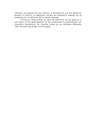 κατοικούν, την ομορφιά που τους εξυψώνει, το θαυμασμό που του δίνει χρώμα και
προκαλεί τις αλλαγές, τα καθημερινά γεγονότα που προσφέρουν ασφάλεια και τα
αναπάντεχα που συνοδεύονται από το στοιχείο έκπληξης.
Τα άτομα με ειδικές ανάγκες δεν έχουν την πολυτέλεια να είναι αφελή με τη
ζωή, πρέπει να είναι προετοιμασμένα για την αντιμετώπιση της προκατάληψης, των
εσωτερικών συγκρούσεων, της σύγχυσης, ακόμα και της απελπισίας (Buscaglia,
1993). Με άλλα λόγια πρέπει να είναι μαχητές.
 