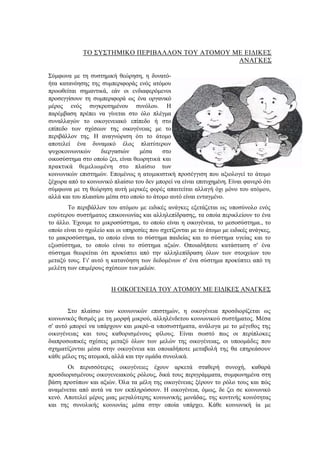 ΤΟ ΣΥΣΤΗΜΙΚΟ ΠΕΡΙΒΑΛΛΟΝ ΤΟΥ ΑΤΟΜΟΥ ΜΕ ΕΙΔΙΚΕΣ
ΑΝΑΓΚΕΣ
Σύμφωνα με τη συστημική θεώρηση, η δυνατό-
ήτα κατανόησης της συμπεριφοράς ενός ατόμου
προωθείται σημαντικά, εάν οι ενδιαφερόμενοι
προσεγγίσουν τη συμπεριφορά ως ένα οργανικό
μέρος ενός συγκροτημένου συνόλου. Η
παρέμβαση πρέπει να γίνεται στο όλο πλέγμα
συναλλαγών το οικογενειακό επίπεδο ή στο
επίπεδο των σχέσεων της οικογένειας με το
περιβάλλον της. Η αναγνώριση ότι το άτομο
αποτελεί ένα δυναμικό έλος πλατύτερων
ψυχοκοινωνικών διεργασιών μέσα στο
οικοσύστημα στο οποίο ζει, είναι θεωρητικά και
πρακτικά θεμελιωμένη στο πλαίσιο των
κοινωνικών επιστημών. Επομένως η ατομικιστική προσέγγιση που αξιολογεί το άτομο
ξέχωρα από το κοινωνικό πλαίσιο του δεν μπορεί να είναι επιτυχημένη. Είναι φανερό ότι
σύμφωνα με τη θεώρηση αυτή μερικές φορές απαιτείται αλλαγή όχι μόνο του ατόμου,
αλλά και του πλαισίου μέσα στο οποίο το άτομο αυτό είναι ενταγμένο.
Το περιβάλλον του ατόμου με ειδικές ανάγκες εξετάζεται ως υποσύνολο ενός
ευρύτερου συστήματος επικοινωνίας και αλληλεπίδρασης, τα οποία περικλείουν το ένα
το άλλο. Έχουμε το μικροσύστημα, το οποίο είναι η οικογένεια, το μεσοσύστημα., το
οποίο είναι το σχολείο και οι υπηρεσίες που σχετίζονται με το άτομο με ειδικές ανάγκες,
το μακροσύστημα, το οποίο είναι το σύστημα παιδείας και το σύστημα υγείας και το
εξωσύστημα, το οποίο είναι το σύστημα αξιών. Οποιαδήποτε κατάσταση σ' ένα
σύστημα θεωρείται ότι προκύπτει από την αλληλεπίδραση όλων των στοιχείων του
μεταξύ τους. Γι' αυτό η κατανόηση των δεδομένων σ' ένα σύστημα προκύπτει από τη
μελέτη των επιμέρους σχέσεων των μελών.
Η ΟΙΚΟΓΕΝΕΙΑ ΤΟΥ ΑΤΟΜΟΥ ΜΕ ΕΙΔΙΚΕΣ ΑΝΑΓΚΕΣ
Στο πλαίσιο των κοινωνικών επιστημών, η οικογένεια προσδιορίζεται ως
κοινωνικός θεσμός με τη μορφή μικρού, αλληλένδετου κοινωνικού συστήματος. Μέσα
σ' αυτό μπορεί να υπάρχουν και μικρό-α υποσυστήματα, ανάλογα με το μέγεθος της
οικογένειας και τους καθορισμένους φίλους. Είναι σωστό πως οι περίπλοκες
διαπροσωπικές σχέσεις μεταξύ όλων των μελών της οικογένειας, οι υποομάδες που
σχηματίζονται μέσα στην οικογένεια και οποιαδήποτε μεταβολή της θα επηρεάσουν
κάθε μέλος της ατομικά, αλλά και την ομάδα συνολικά.
Οι περισσότερες οικογένειες έχουν αρκετά σταθερή συνοχή, καθαρά
προσδιορισμένους οικογενειακούς ρόλους, δικά τους περιγράμματα, συμφωνημένα στη
βάση προτύπων και αξιών. Όλα τα μέλη της οικογένειας ξέρουν το ρόλο τους και πώς
αναμένεται από αυτά να τον εκπληρώσουν. Η οικογένεια, όμως, δε ζει σε κοινωνικό
κενό. Αποτελεί μέρος μιας μεγαλύτερης κοινωνικής μονάδας, της κοντινής κοινότητας
και της συνολικής κοινωνίας μέσα στην οποία υπάρχει. Κάθε κοινωνική ία με
 