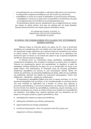 - να προσδιοριστούν και να κατανοηθούν οι αδυναμίες κάθε μέλους της οικογένειας,
- να ενθαρρυνθεί η έκφραση συναισθήματος απ' όλα τα μέλη της οικογένειας.,
- να βοηθηθούν οι γονείς και το παιδί να αποδεχθούν τη μειονεξία χωρίς υποτίμηση,
- να βοηθηθούν οι γονείς και το παιδί, ώστε να αναπτύσσουν τις ικανότητες τους μαζί
και ανεξάρτητα προς την κατεύθυνση της αυτοπραγμάτωσης τους.
Τα αποτελέσματα πολλών ερευνών αποκαλύπτουν πως η συμβουλευτική των γονέων
των ατόμων με ειδικές ανάγκες είναι ίσως πιο ωφέλιμη από την άμεση θεραπεία.
Σίγουρα πάντως διευκολύνει την πορεία ζωής που ακολουθεί το άτομο.
ΤΟ ΑΤΟΜΟ ΜΕ ΕΙΔΙΚΕΣ ΑΝΑΓΚΕΣ, Η
ΟΙΚΟΓΕΝΕΙΑ ΤΟΥ ΚΑΙ ΤΟ ΓΕΝΙΚΟΤΕΡΟ
ΚΟΙΝΩΝΙΚΟ ΠΛΑΙΣΙΟ
Β ΕΝΝΟΙΑ ΤΗΣ ΕΝΣΩΜΑΤΩΣΗΣ ΣΤΟ ΠΛΑΙΣΙΟ ΤΟΥ ΣΥΣΤΗΜΙΚΟΥ
ΠΕΡΙΒΑΛΛΟΝΤΟΣ
Βασικός στόχος τα τελευταία χρόνια στις χώρες της Ε.Ε. είναι η δυνατότητα
πρόσβασης και ενσωμάτωσης όλων των παιδιών στο ενιαίο σχολείο. Στο πλαίσιο αυτού
του στρατηγικού στόχου επιδιώκεται και η σχολική ένταξη και ενσωμάτωση των ατόμων
με ειδικές ανάγκες. Οι ειδικοί συγκλίνουν στη λογική αυτή και οι επιφυλάξεις που
ακούγονται έχουν να κάνουν με την έκταση που μπορεί να έχει η σχολική ενσωμάτωση
και ΜΕ την επιλογή μοντέλων εφαρμογής.
Η επίτευξη αυτού του στρατηγικού στόχου προϋποθέτει αναδιάρθρωση του
εκπαιδευτικού συστήματος, ώστε να μπορεί να ικανοποιεί τις ανάγκες όλων των παιδιών.
Τακτικές των προηγούμενων χρόνων που προσπαθούσαν να ταιριάξουν το παιδί στο
προϋπάρχον σύστημα αλλάζοντας ένα μέρος του για να εξυπηρετηθεί ένα άτομο ή μια
ομάδα ατόμων είναι ξεπερασμένες. Η υλοποίηση αυτής της πολιτικής προϋποθέτει
διορθωτικές παρεμβάσεις και αλλαγές σε τρία συγκεκριμένα επίπεδα. Πρώτα στο
επίπεδο της οργάνωσης, της εσωτερικής διάρθρωσης και δομής, καθώς και της νομοθεσίας
της εκπαίδευσης. Δεύτερον στο επίπεδο των αναλυτικών προγραμμάτων. Τρίτον στην
ενθάρρυνση - εκπαίδευση - στήριξη των εκπαιδευτικών.
Οι προηγούμενες παρεμβάσεις βέβαια είναι μόνο το σημείο εκκίνησης. Αν δε γίνει
προσεκτική παρέμβαση στην κοινότητα, αν δεν ευαισθητοποιηθεί το κοινωνικό σύνολο
έτσι ώστε σταδιακά να αμβλυνθούν και ή δυνατόν να τείνουν προς εξάλειψη οι
κοινωνικές προκαταλήψεις, η κοινωνική ενσωμάτωση, και επομένως και η σχολική, δε
θα είναι δυνατή. Στο επίπεδο της πρωτοβάθμιας εκπαίδευσης, σημείο εκκίνησης για τη
σχολική ενσωμάτωση των ατόμων με ειδικές ανάγκες είναι η δράση και οι πρωτοβουλίες
των δασκάλων. Αυτό βέβαια είναι τεράστια απαίτηση από τους δασκάλους και δεν
μπορεί να γίνει χωρίς ορισμένες αρχικές προϋποθέσεις, όπως:
 υποστήριξη όσον αφορά τους πόρους που διατίθενται,
 ειδικευμένους δασκάλους και ειδικούς υποστηρικτές,
 αρχική κατάρτιση και συνεχής επιμόρφωση,
 ανταλλαγή πληροφοριών, ιδεών και εμπειριών από άλλες χώρες που
εφαρμόζουν ανάλογες στρατηγικές.
 