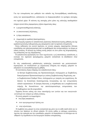 Για την ενσωμάτωση των μαθητών στο επίπεδο της δευτεροβάθμιας εκπαίδευσης,
εκτός των προαναφερθέντων, επιδιώκεται να διαφοροποιηθούν τα κριτήρια επιτυχίας
στο σχολικό χώρο. Η ταύτιση της επιτυχίας μόνο μέσω της επίτευξης ακαδημαϊκών
στόχων αγνοεί άλλες παραμέτρους εξίσου σημαντικές, όπως:
 η ψυχοσυναισθηματική ανάπτυξη,
 οι επικοινωνιακές δεξιότητες,
 η λήψη αποφάσεων,
 συμμετοχή σε ομαδικές δραστηριότητες.
Η μονομερής έμφαση σε εκπαιδευτικές πρακτικές δασκαλοκεντρικής μάθησης και όχι
ομαδοσυνεργατικής ή βιωματικής μας απομακρύνει από τη σχολική ενσωμάτωση.
Στους καθηγητές του κοινού σχολείου, σε γενικές γραμμές, παρατηρείται έλλειψη
ευαισθησίας και αποστασιοποίηση από τα προβλήματα που αντιμετωπίζουν τα άτομα με
ειδικές ανάγκες. Η αλλαγή της στάσης αυτής μπορεί να γίνει μέσω της πληροφόρησης,
της κατάρτισης και της επιμόρφωσης.
Η εκπαιδευτική αξιοποίηση των νέων τεχνολογιών, η εξ αποστάσεως εκπαίδευση, η
ευελιξία του σχολικού προγράμματος μπορούν ουσιαστικά να βοηθήσουν στην
ενσωμάτωση.
Οι νέες εκπαιδευτικές μεθοδολογίες ανάπτυξης γνωστικών και μεταγνωστικών
στρατηγικών, αν συνδυαστούν με ψυχολογική ενίσχυση και στήριξη, μπορούν να
οδηγήσουν σε αυτοκαθοδηγούμενη μάθηση.
Οι καινούργιες δομές στήριξης του εκπαιδευτικού όπως:
τα Κέντρα Συμβουλευτικής και Προσανατολισμού, στελεχωμένα με Συμβούλους
Επαγγελματικού Προσανατολισμού με γνώσεις Συμβουλευτικής Ψυχολογίας, και
οι Συμβουλευτικοί Σταθμοί Νέων, στελεχωμένοι με γιατρούς και ψυχολόγους, θα
δώσουν τη δυνατότητα διεπιστημονικής συνεργασίας για την αντιμετώπιση
ειδικών περιπτώσεων. Η έγκαιρη διάγνωση, η στοχοθέτηση και η συμβουλευτική
στήριξη θα διευκολύνουν την αποτελεσματικότερη αντιμετώπιση των
προβλημάτων που θα ανιχνευθούν.
Έμφαση δίνεται επίσης και στην υποστήριξη των γονέων και των οικογενειών
γενικότερα των ατόμων με ειδικές ανάγκες.
Οι γονείς μπορούν να συμμετέχουν:
 στη λήψη αποφάσεων,
 στον προγραμματισμό δράσης και
 στην αξιολόγηση.
Η συμβολή τους μπορεί να είναι ουσιαστική όχι μόνο για το κάθε παιδί αλλά για το
σύνολο των δράσεων σε εθνικό επίπεδο- Οι γονείς καθώς οι επίσημες οργανώσεις,
έχοντας την εμπειρία και την ευαισθησία, μπορούν να διαπεράσουν το σύστημα και να
ωθήσουν τη νομοθεσία σε ένα διευρυμένο πλαίσιο ενσωμάτωσης.
 