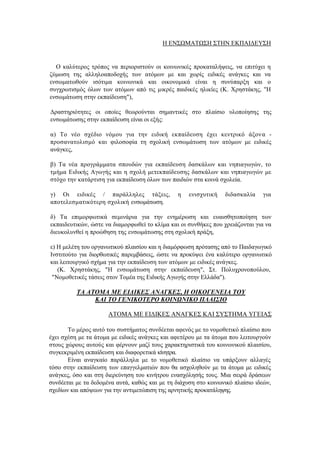 Η ΕΝΣΩΜΑΤΩΣΗ ΣΤΗΝ ΕΚΠΑΙΔΕΥΣΗ
Ο καλύτερος τρόπος να περιοριστούν οι κοινωνικές προκαταλήψεις, να επιτύχει η
ζύμωση της αλληλοαποδοχής των ατόμων με και χωρίς ειδικές ανάγκες και να
ενσωματωθούν ισότιμα κοινωνικά και οικονομικά είναι η συνύπαρξη και ο
συγχρωτισμός όλων των ατόμων από τις μικρές παιδικές ηλικίες (Κ. Χρηστάκης, "Η
ενσωμάτωση στην εκπαίδευση"),
Δραστηριότητες οι οποίες θεωρούνται σημαντικές στο πλαίσιο υλοποίησης της
ενσωμάτωσης στην εκπαίδευση είναι οι εξής:
α) Το νέο σχέδιο νόμου για την ειδική εκπαίδευση έχει κεντρικό άξονα -
προσανατολισμό και φιλοσοφία τη σχολική ενσωμάτωση των ατόμων με ειδικές
ανάγκες,
β) Τα νέα προγράμματα σπουδών για εκπαίδευση δασκάλων και νηπιαγωγών, το
τμήμα Ειδικής Αγωγής και η σχολή μετεκπαίδευσης δασκάλων και νηπιαγωγών με
στόχο την κατάρτιση για εκπαίδευση όλων των παιδιών στα κοινά σχολεία.
γ) Οι ειδικές / παράλληλες τάξεις, η ενισχυτική διδασκαλία για
αποτελεσματικότερη σχολική ενσωμάτωση.
δ) Τα επιμορφωτικά σεμινάρια για την ενημέρωση και ευαισθητοποίηση των
εκπαιδευτικών, ώστε να διαμορφωθεί το κλίμα και οι συνθήκες που χρειάζονται για να
διευκολυνθεί η προώθηση της ενσωμάτωσης στη σχολική πράξη,
ε) Η μελέτη του οργανωτικού πλαισίου και η διαμόρφωση πρότασης από το Παιδαγωγικό
Ινστιτούτο για διορθωτικές παρεμβάσεις, ώστε να προκύψει ένα καλύτερο οργανωτικό
και λειτουργικό σχήμα για την εκπαίδευση των ατόμων με ειδικές ανάγκες.
(Κ. Χρηστάκης, "Η ενσωμάτωση στην εκπαίδευση", Στ. Πολυχρονοπούλου,
"Νομοθετικές τάσεις στον Τομέα της Ειδικής Αγωγής στην Ελλάδα").
ΤΑ ΑΤΟΜΑ ΜΕ ΕΙΔΙΚΕΣ ΑΝΑΓΚΕΣ, Η ΟΙΚΟΓΕΝΕΙΑ ΤΟΥ
ΚΑΙ ΤΟ ΓΕΝΙΚΟΤΕΡΟ ΚΟΙΝΩΝΙΚΟ ΠΛΑΙΣΙΟ
ΑΤΟΜΑ ΜΕ ΕΙΔΙΚΕΣ ΑΝΑΓΚΕΣ ΚΑΙ ΣΥΣΤΗΜΑ ΥΓΕΙΑΣ
Το μέρος αυτό του συστήματος συνδέεται αφενός με το νομοθετικό πλαίσιο που
έχει σχέση με τα άτομα με ειδικές ανάγκες και αφετέρου με τα άτομα που λειτουργούν
στους χώρους αυτούς και φέρνουν μαζί τους χαρακτηριστικά του κοινωνικού πλαισίου,
συγκεκριμένη εκπαίδευση και διαφορετικά κίνητρα.
Είναι αναγκαίο παράλληλα με το νομοθετικό πλαίσιο να υπάρξουν αλλαγές
τόσο στην εκπαίδευση των επαγγελματιών που θα ασχοληθούν με τα άτομα με ειδικές
ανάγκες, όσο και στη διερεύνηση του κινήτρου ενασχόλησής τους. Μια σειρά δράσεων
συνδέεται με τα δεδομένα αυτά, καθώς και με τη διάχυση στο κοινωνικό πλαίσιο ιδεών,
σχεδίων και απόψεων για την αντιμετώπιση της αρνητικής προκατάληψης.
 