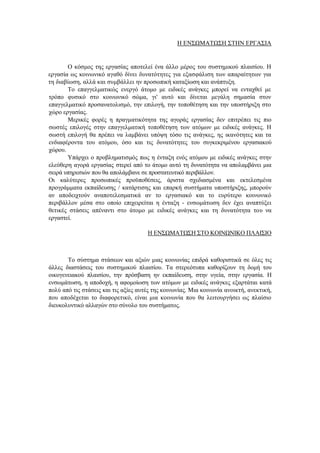 Η ΕΝΣΩΜΑΤΩΣΗ ΣΤΗΝ ΕΡΓΑΣΙΑ
Ο κόσμος της εργασίας αποτελεί ένα άλλο μέρος του συστημικού πλαισίου. Η
εργασία ως κοινωνικό αγαθό δίνει δυνατότητες για εξασφάλιση των απαραίτητων για
τη διαβίωση, αλλά και συμβάλλει ην προσωπική καταξίωση και ανάπτυξη.
Το επαγγελματικώς ενεργό άτομο με ειδικές ανάγκες μπορεί να ενταχθεί με
τρόπο φυσικό στο κοινωνικό σώμα, γι' αυτό και δίνεται μεγάλη σημασία στον
επαγγελματικό προσανατολισμό, την επιλογή, την τοποθέτηση και την υποστήριξη στο
χώρο εργασίας.
Μερικές φορές η πραγματικότητα της αγοράς εργασίας δεν επιτρέπει τις πιο
σωστές επιλογές στην επαγγελματική τοποθέτηση των ατόμων με ειδικές ανάγκες. Η
σωστή επιλογή θα πρέπει να λαμβάνει υπόψη τόσο τις ανάγκες, ης ικανότητες και τα
ενδιαφέροντα του ατόμου, όσο και τις δυνατότητες του συγκεκριμένου εργασιακού
χώρου.
Υπάρχει ο προβληματισμός πως η ένταξη ενός ατόμου με ειδικές ανάγκες στην
ελεύθερη αγορά εργασίας στερεί από το άτομο αυτό τη δυνατότητα να απολαμβάνει μια
σειρά υπηρεσιών που θα απολάμβανε σε προστατευτικό περιβάλλον.
Οι καλύτερες προσωπικές προϋποθέσεις, άριστα σχεδιασμένα και εκτελεσμένα
προγράμματα εκπαίδευσης / κατάρτισης και επαρκή συστήματα υποστήριξης, μπορούν
αν αποδειχτούν αναποτελεσματικά αν το εργασιακό και το ευρύτερο κοινωνικό
περιβάλλον μέσα στο οποίο επιχειρείται η ένταξη - ενσωμάτωση δεν έχει αναπτύξει
θετικές στάσεις απέναντι στο άτομο με ειδικές ανάγκες και τη δυνατότητα του να
εργαστεί.
Η ΕΝΣΩΜΑΤΩΣΗ ΣΤΟ ΚΟΙΝΩΝΙΚΟ ΠΛΑΙΣΙΟ
Το σύστημα στάσεων και αξιών μιας κοινωνίας επιδρά καθοριστικά σε όλες τις
άλλες διαστάσεις του συστημικού πλαισίου. Τα στερεότυπα καθορίζουν τη δομή του
οικογενειακού πλαισίου, την πρόσβαση ην εκπαίδευση, στην υγεία, στην εργασία. Η
ενσωμάτωση, η αποδοχή, η αφομοίωση των ατόμων με ειδικές ανάγκες εξαρτάται κατά
πολύ από τις στάσεις και τις αξίες αυτές της κοινωνίας. Μια κοινωνία ανοικτή, ανεκτική,
που αποδέχεται το διαφορετικό, είναι μια κοινωνία που θα λειτουργήσει ως πλαίσιο
διευκολυντικό αλλαγών στο σύνολο του συστήματος.
 