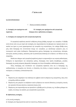 1Ο
ΚΕΦΑΛΑΙΟ
ΚΑΤΗΓΟΡΙΟΠΟΙΗΣΗ
1. Άτομα με κινητικές αναπηρίες
Α. Αναπηρίες που προέρχονται από Β. Αναπηρίες που προέρχονται από εγκεφαλική
παράλυση διάφορα αίτια- ορθοπεδικές αναπηρίες
Α. Αναπηρίες που προέρχονται από εγκεφαλική παράλυση
Η εγκεφαλική παράλυση αποτελεί εκδήλωση μόνιμης βλάβης περιοχών του εγκεφάλου. Η βλάβη
αυτή γίνεται αιτία για μια σειρά από αναπηρίες που παρουσιάζονται στη βρεφική και νηπιακή ηλικία του
παιδιού και έχουν ως κοινό χαρακτηριστικό την ανωμαλία της κινητικότητας. Δεν υπάρχει βλάβη στους
μύες αλλά διαταραχή στο συντονιστικό έλεγχο του εγκεφάλου, με αποτέλεσμα ορισμένοι μύες να
λειτουργούν κατά τρόπο λανθασμένο. Παρατηρούνται χρόνιες διαταραχές της κινητικότητας, αδυναμία,
ασυνεργία, ακούσιες κινήσεις, αποκλίσεις από τη φυσιολογική ανάπτυξη των κινήσεων, των θέσεων και της
ισορροπίας.
Παιδιά που πάσχουν από εγκεφαλική παράλυση μπορεί να παρουσιάζουν και νοητική καθυστέρηση.
Ενδέχεται να παρουσιάζουν και επιληπτικές κρίσεις, διαταραχές στην όραση (στραβισμός, μυωπία),
διαταραχές της ακοής (κώφωση, βαρηκοΐα), διαταραχές του λόγου (δυσαρθρία, καθυστέρηση ομιλίας).
Άλλες διαταραχές που συνοδεύουν την εγκεφαλική παράλυση είναι και οι διαταραχές της
αισθητικότητας, οι ανωμαλίες των δοντιών, οι δυσκολίες στη σίτιση, οι συχνές λοιμώξεις, η αναιμία, η
σιελόρροια, η ενούρηση, η δυσκοιλιότητα κλπ.
Αίτια
1. Παράγοντες που επηρεάζουν την ανάπτυξη του εμβρύου κατά τη διάρκεια της εγκυμοσύνης, όπως είναι
η λοιμώδης ασθένεια ερυθρά.
2. Παράγοντες που μπορούν να επιδράσουν κατά τη διάρκεια του τοκετού (δύσκολος ή ανώμαλος τοκετός
που προκαλεί έλλειψη οξυγόνου, πυρηνικός ίκτερος κλπ).
3. Παράγοντες που παρουσιάζονται και προκαλούν τη βλάβη μετά τη γέννηση: π.χ. ένα βίαιο χτύπημα στο
κεφάλι, ένα πέσιμο του παιδιού, μια εγκεφαλίτιδα ή μηνιγγίτιδα.
Β. Ορθοπεδικές αναπηρίες
α. Εκ γενετής αναπηρίες
β. Αναπηρίες που δημιουργούνται κατά τον τοκετό (π.χ. θλάσεις οστών)
 