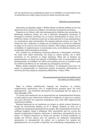 από την προσέγγιση της λογοθεραπείας μπορεί να τον βοηθήσει να αντιμετωπίσει αυτές
τις καταστάσεις και να βρει νόημα στη ζωή του ακόμα και μέσα από αυτές.
Ηθεραπεία τηςπραγματικότητας
Εμπνευστής της θεραπείας υπήρξε ο William Glasser και βασική υπόθεση για την όλη
προσέγγιση είναι η ανάγκη του ανθρώπου για απόκτηση επιτυχημένης ταυτότητας.
Σύμφωνα με τον Glasser, κάθε καλά προσαρμοσμένος άνθρωπος έχει ικανοποιήσει τη
βασικότερη ανθρώπινη ανάγκη, που είναι η απόκτηση επιτυχημένης ταυτότητας. Η
επιτυχημένη ταυτότητα συνίσταται στο να ενεργεί εποικοδομητικά το άτομο, στο να
αισθάνεται, θετικά, να σκέπτεται λογικά και να επικεντρώνεται σε υγιείς δραστηριότητες
και αναπτύσσεται, αφού ικανοποιηθούν δύο επιμέρους βασικές ανάγκες, που είναι: "Η
ανάγκη που έχει ο άνθρωπος να αγαπάει και να αγαπιέται και η ανάγκη να αισθάνεται
ότι αξίζει για τον εαυτό του και τους άλλους" (Glasser, 1965). Στόχος της θεραπείας είναι
να βοηθήσει το συμβουλευόμενο να ικανοποιήσει αυτές τις δύο βασικές ανάγκες, ώστε
να αποκτήσει τελικά επιτυχημένη ταυτότητα.
Στον αντίποδα της επιτυχημένης ταυτότητας βρίσκεται η αποτυχημένη ταυτότητα,
την οποία πολύ συχνά συναντούμε στα άτομα με ειδικές ανάγκες, και η οποία
συνίσταται σε ένα πρόσωπο σε πλήρη παραίτηση. Μέσα από τη θεραπεία της
πραγματικότητας, τα άτομα αυτά μπορούν να βοηθηθούν, ώστε να αντιμετωπίσουν την
πραγματικότητα, να αναλάβουν την ευθύνη για τις πράξεις τους και να ενεργήσουν προς
την αντίθετη κατεύθυνση για την απόκτηση της επιτυχημένης ταυτότητας.
Βέβαια, επειδή η θεραπεία στηρίζεται στο διάλογο - τον προφορικό γενικά λόγο- δεν
μπορεί να χρησιμοποιηθεί σε περιστατικά μεγάλης πνευματικής καθυστέρησης, σε
αυτιστικές και άλλες παρόμοιες περιπτώσεις (Μαλικιώση - Λοΐζου, 1996).
Η συμπεριφοριστική προσέγγιση στη συμβουλευτική
των ατόμων με ειδικές ανάγκες
Παρά τις έκδηλες μεθοδολογικές διαφορές που διακρίνουν τις ποικίλες
συμβουλευτικές προσεγγίσεις, όλοι οι συμβουλευτικοί χειρισμοί έχουν ένα κοινό
χαρακτηριστικό - μια ουσιαστική επικέντρωση στη συμπεριφορά από την αρχή ως το
τέλος (Buscaglia, 1993).
Το γεγονός αυτό αποδεικνύει και τη σημαντικότητα των συμπεριφοριστικών θεωριών,
οι οποίες μπορεί να μην υιοθετούνται τελικά από το σύμβουλο, οι αρχές και οι τεχνικές
τους όμως αποτελούν ένα σημαντικό συμπλήρωμα, στην ουσία κάθε συμβουλευτικής
προσέγγισης ή μεθόδου.
Ιδιαίτερα σημαντική για την περίπτωση των ατόμων με ειδικές ανάγκες θεωρείται η
θεωρία της συντελεστικής μάθησης του Β. Ρ. Skinner. Σύμφωνα με αυτή, για να
ενισχυθεί μια συμπεριφορά χρησιμοποιούνται αμοιβές. Μια συμπεριφορά (συντελεστής -
ερέθισμα) συμβαίνει τυχαία η αυθόρμητα. Όταν ακολουθείται από ένα γεγονός που
προκαλεί ευχαρίστηση (ενίσχυση), αυξάνονται οι πιθανότητες επανεμφάνισής της στο
μέλλον. Η ενίσχυση διακρίνεται σε θετική και αρνητική. Η θετική αναφέρεται τις
αμοιβές που δίνονται αμέσως μετά την εμφάνιση της επιθυμητής συμπεριφοράς
προκειμένου να επανεμφανιστεί στο μέλλον και η αρνητική στις τιμωρίες που
χρησιμοποιούνται για να μειωθεί η συχνότητα της ανεπιθύμητης συμπεριφοράς και να
 