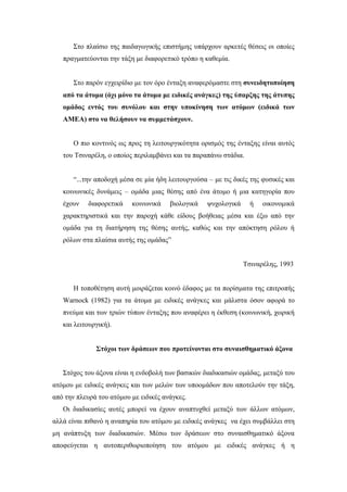 Στο πλαίσιο της παιδαγωγικής επιστήμης υπάρχουν αρκετές θέσεις οι οποίες
πραγματεύονται την τάξη με διαφορετικό τρόπο η καθεμία.
Στο παρόν εγχειρίδιο με τον όρο ένταξη αναφερόμαστε στη συνειδητοποίηση
από τα άτομα (όχι μόνο τα άτομα με ειδικές ανάγκες) της ύπαρξης της άτυπης
ομάδος εντός του συνόλου και στην υποκίνηση των ατόμων (ειδικά των
ΑΜΕΑ) στο να θελήσουν να συμμετάσχουν.
Ο πιο κοντινός ως προς τη λειτουργικότητα ορισμός της ένταξης είναι αυτός
του Τσιναρέλη, ο οποίος περιλαμβάνει και τα παραπάνω στάδια.
“...την αποδοχή μέσα σε μία ήδη λειτουργούσα – με τις δικές της φυσικές και
κοινωνικές δυνάμεις – ομάδα μιας θέσης από ένα άτομο ή μια κατηγορία που
έχουν διαφορετικά κοινωνικά βιολογικά ψυχολογικά ή οικονομικά
χαρακτηριστικά και την παροχή κάθε είδους βοήθειας μέσα και έξω από την
ομάδα για τη διατήρηση της θέσης αυτής, καθώς και την απόκτηση ρόλου ή
ρόλων στα πλαίσια αυτής της ομάδας”
Τσιναρέλης, 1993
Η τοποθέτηση αυτή μοιράζεται κοινό έδαφος με τα πορίσματα της επιτροπής
Warnock (1982) για τα άτομα με ειδικές ανάγκες και μάλιστα όσον αφορά το
πνεύμα και των τριών τύπων ένταξης που αναφέρει η έκθεση (κοινωνική, χωρική
και λειτουργική).
Στόχοι των δράσεων που προτείνονται στο συναισθηματικό άξονα
Στόχος του άξονα είναι η ενδοβολή των βασικών διαδικασιών ομάδας, μεταξύ του
ατόμου με ειδικές ανάγκες και των μελών των υποομάδων που αποτελούν την τάξη,
από την πλευρά του ατόμου με ειδικές ανάγκες.
Οι διαδικασίες αυτές μπορεί να έχουν αναπτυχθεί μεταξύ των άλλων ατόμων,
αλλά είναι πιθανό η αναπηρία του ατόμου με ειδικές ανάγκες να έχει συμβάλλει στη
μη ανάπτυξη των διαδικασιών. Μέσω των δράσεων στο συναισθηματικό άξονα
αποφεύγεται η αυτοπεριθωριοποίηση του ατόμου με ειδικές ανάγκες ή η
 