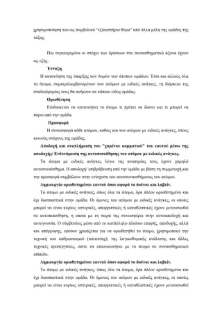 χρησιμοποίηση του ως συμβολικό “εξιλαστήριο θύμα” από άλλα μέλη της ομάδος της
τάξης.
Πιο συγκεκριμένα οι στόχοι των δράσεων στο συναισθηματικό άξονα έχουν
ως εξής:
Ένταξη
Η κατανόηση της ύπαρξης των δομών των άτυπων ομάδων. Έτσι και αλλιώς όλα
τα άτομα, συμπεριλαμβανομένων των ατόμων με ειδικές ανάγκες, τη διάρκεια της
σταδιοδρομίας τους θα ανήκουν σε κάποιο είδος ομάδας.
Οριοθέτηση
Επιδιώκεται να κατανοήσει το άτομο τι πρέπει να δώσει και τι μπορεί να
πάρει από την ομάδα.
Προσφορά
Η συνεισφορά κάθε ατόμου, καθώς και των ατόμων με ειδικές ανάγκες, στους
κοινούς στόχους της ομάδας.
Αποδοχή και αναπλήρωση του "χαμένου κομματιού" του εαυτού μέσω της
αποδοχής/ Ενδυνάμωση της αυτοπεποίθησης του ατόμου με ειδικές ανάγκες.
Τα άτομα με ειδικές ανάγκες λόγω της αναπηρίας τους έχουν χαμηλό
αυτοσυναίσθημα. Η αποδοχή/ επιβράβευση από την ομάδα με βάση τη συμμετοχή και
την προσφορά συμβάλουν στην ενίσχυση του αυτοσυναισθήματος του ατόμου.
Δημιουργία οριοθετημένου εαυτού όσον αφορά το δούναι και λαβείν.
Το άτομο με ειδικές ανάγκες, όπως όλα τα άτομα, δρα πλέον οριοθετημένα και
όχι διασπαστικά στην ομάδα. Οι άμυνες του ατόμου με ειδικές ανάγκες, οι οποίες
μπορεί να είναι κυρίως υστερικές, απορριπτικές ή καταθλιπτικές έχουν μετουσιωθεί
σε αυτοπεποίθηση, η οποία με τη σειρά της συνεισφέρει στην αυτοαποδοχή και
αυτογνωσία. Ο σύμβουλος μέσα από το κατάλληλο πλαίσιο επαφής, αποδοχής, αλλά
και απόρριψης, εφόσον χρειάζεται για να οριοθετηθεί το άτομο, χρησιμοποιεί την
τεχνική του καθρεπτισμού (mirroring), της λογικοθυμικής ανάλυσης και άλλες
τεχνικές προσεγγίσεις, ώστε να επικοινωνήσει με το άτομο σε συναισθηματικό
επίπεδο.
Δημιουργία οριοθετημένου εαυτού όσον αφορά το δούναι και λαβείν.
Το άτομο με ειδικές ανάγκες, όπως όλα τα άτομα, δρα πλέον οριοθετημένα και
όχι διασπαστικά στην ομάδα. Οι άμυνες του ατόμου με ειδικές ανάγκες, οι οποίες
μπορεί να είναι κυρίως υστερικές, απορριπτικές ή καταθλιπτικές έχουν μετουσιωθεί
 