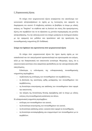 Γ. Ψυχοκοινωνικός Άξονας
Οι στόχοι στον ψυχοκοινωνικό άξονα αναφέρονται στο αποτέλεσμα των
κοινωνικών αλληλεπιδράσεων σε σχέση με τις λειτουργίες που αφορούν τη
διαμόρφωση του εαυτού. Ο σύμβουλος καλύπτει να βοηθήσει το άτομο με ειδικές
ανάγκες να "διαχύσει" τα κτηθέντα από τη δουλειά του στους δύο προηγούμενους
άξονες στο περιβάλλον και να τα εδραιώσει ως μοντέλα συμπεριφοράς και μοντέλα
αλληλεπίδρασης. Για την επίτευξη αυτού του στόχου εργάζεται σε συστημικό πλαίσιο
με την εφαρμογή των μεθόδων που προκύπτουν από την προσέγγιση της
συναισθηματικής νοημοσύνης (D. Golldman).
Στόχοι των δράσεων που προτείνονται στον ψυχοκοινωνικό άξονα
Οι στόχοι στον ψυχοκοινωνικό άξονα δεν έχουν άμεση σχέση με τον
εκπαιδευτικό και τον επαγγελματικό προσανατολισμό και προετοιμασία του ατόμου,
αλλά με την διαπροσωπική του επικοινωνία γενικότερα. Θεωρούμε, όμως, ότι η
επικοινωνιακή ικανότητα είναι απαραίτητη προϋπόθεση για την επιτυχή άσκηση κάθε
επαγγέλματος.
Ειδικότερα, η ενδυνάμωση της ενδοπροσωπικής συναισθηματικής
νοημοσύνης περιλαμβάνει:
- τη βελτίωση της αντίληψης των συναισθημάτων του περιβάλλοντος,
- τη βελτίωση της ικανότητας ορθής μετάφρασης των συναισθημάτων του
περιβάλλοντος,
- τη δυνατότητα αναγνώρισης και απόδοσης των συναισθημάτων όσον αφορά
την επικοινωνία,
- την αύξηση της δυνατότητας θετικής παρέμβασης από το άτομο με ειδικές
ανάγκες στη συναισθηματική κατάσταση του άλλου.
Η ενδοπροσωπική νοημοσύνη περιλαμβάνει:
- αντίληψη των συναισθημάτων του εαυτού,
- τη δυνατότητα αναγνώρισης των συναισθημάτων του εαυτού,
- τη δυνατότητα απόδοσης αιτίου- αιτιατού όσον αφορά τα συναισθήματα,
- τη δυνατότητα αυτοπαρέμβασης και εναρμονισμού των συναισθημάτων με το
περιβάλλον.
 