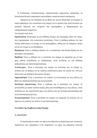 Ο συνδυασμός ενδοπροσωπικής- διαπροσωπικής νοημοσύνης εξασφαλίζει τη
δυνατότητα θετικού επηρεασμού οποιουδήποτε επικοινωνιακού συστήματος.
Σύμφωνα με τον Goleman και με βάση την έρευνα Head Start τα στοιχεία τα
οποία καθορίζουν την ετοιμότητα ενός ατόμου για το σχολείο (και κατά συνέπεια για
εργασία) άπτονται των στοιχείων που περιλαμβάνει η διαπροσωπική και
ενδοπροσωπική νοημοσύνη.
Τα στοιχεία αυτά είναι:
Εμπιστοσύνη: Ισοδυναμεί με μια αίσθηση ελέγχου και κυριαρχίας πάνω στο σώμα,
στη συμπεριφορά, στις κοινωνικές συναλλαγές. Είναι η αίσθηση κάποιου ότι έχει
πολλές πιθανότητες να πετύχει σε ό,τι αναλαμβάνει, καθώς και ότι υπάρχουν άτομα
κοντά του έτοιμα να τον βοηθήσουν.
Περιέργεια: Είναι η αίσθηση κάποιου ότι η ανακάλυψη είναι θετική δράση και ότι
προσφέρει ικανοποίηση.
Πρόθεση: Είναι η επιθυμία και η ικανότητα του ατόμου να επηρεάζει και να δρα
προς κάποια κατεύθυνση με σταθερότητα. Αυτό συνδέεται με μια αίσθηση
επιδεξιότητας και αποτελεσματικότητας.
Αυτοέλεγχος: Είναι η ικανότητα του ατόμου να συντονίζει και να ελέγχει τις
κινήσεις και τις πράξεις του με τρόπους κατάλληλους προς την ηλικία του. Είναι με
άλλα λόγια μια αίσθηση εσωτερικού ελέγχου.
Αρμονικότητα: Είναι η ικανότητα του ατόμου να συντονίζεται με τους άλλους με
βάση την αλληλοκατανόηση και τη συνεργασία.
Ικανότητα επικοινωνίας: Είναι η επιθυμία και η ικανότητα του ατόμου να
ανταλλάσσει με τρόπο λεκτικό κυρίως ιδέες και συναισθήματα με τους άλλους. Αυτό
συνδέεται με την εμπιστοσύνη προς τους άλλους και την άντληση ικανοποίησης από
τη συναναστροφή μαζί τους.
Συνεργασιμότητα: Είναι η ικανότητα του ατόμου να ισορροπεί τις ανάγκες του σε
σχέση με τις ανάγκες των άλλων σε μια δραστηριότητα.
Τα Στάδια της Συμβουλευτικής Επαφής
Α. Διερεύνηση
Η διερεύνηση σε αυτόν τον άξονα συνεπάγεται τη διερεύνηση των γνωστικών
παραγόντων που επηρεάζουν ή θα επηρεάσουν τη λήψη της απόφασης επιλογής
 