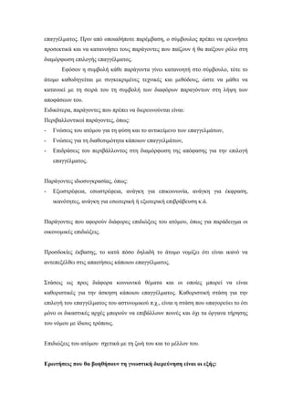 επαγγέλματος. Πριν από οποιαδήποτε παρέμβαση, ο σύμβουλος πρέπει να ερευνήσει
προσεκτικά και να κατανοήσει τους παράγοντες που παίζουν ή θα παίξουν ρόλο στη
διαμόρφωση επιλογής επαγγέλματος.
Εφόσον η συμβολή κάθε παράγοντα γίνει κατανοητή στο σύμβουλο, τότε το
άτομο καθοδηγείται με συγκεκριμένες τεχνικές και μεθόδους, ώστε να μάθει να
κατανοεί με τη σειρά του τη συμβολή των διαφόρων παραγόντων στη λήψη των
αποφάσεων του.
Ειδικότερα, παράγοντες που πρέπει να διερευνούνται είναι:
Περιβαλλοντικοί παράγοντες, όπως:
- Γνώσεις του ατόμου για τη φύση και το αντικείμενο των επαγγελμάτων,
- Γνώσεις για τη διαθεσιμότητα κάποιων επαγγελμάτων,
- Επιδράσεις του περιβάλλοντος στη διαμόρφωση της απόφασης για την επιλογή
επαγγέλματος.
Παράγοντες ιδιοσυγκρασίας, όπως:
- Εξωστρέφεια, εσωστρέφεια, ανάγκη για επικοινωνία, ανάγκη για έκφραση,
ικανότητες, ανάγκη για εσωτερική ή εξωτερική επιβράβευση κ.ά.
Παράγοντες που αφορούν διάφορες επιδιώξεις του ατόμου, όπως για παράδειγμα οι
οικονομικές επιδιώξεις.
Προσδοκίες έκβασης, το κατά πόσο δηλαδή το άτομο νομίζει ότι είναι ικανό να
αντεπεξέλθει στις απαιτήσεις κάποιου επαγγέλματος.
Στάσεις ως προς διάφορα κοινωνικά θέματα και οι οποίες μπορεί να είναι
καθοριστικές για την άσκηση κάποιου επαγγέλματος. Καθοριστική στάση για την
επιλογή του επαγγέλματος του αστυνομικού π.χ., είναι η στάση που υπαγορεύει το ότι
μόνο οι δικαστικές αρχές μπορούν να επιβάλλουν ποινές και όχι τα όργανα τήρησης
του νόμου με ίδιους τρόπους.
Επιδιώξεις του ατόμου σχετικά με τη ζωή του και το μέλλον του.
Ερωτήσεις που θα βοηθήσουν τη γνωστική διερεύνηση είναι οι εξής:
 