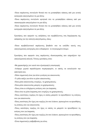 -Ποιοι παράγοντες συντελούν θετικά στο να μεταπηδήσει κάποιος από μια γενική
κατηγορία επαγγελμάτων σε μια άλλη;
-Ποιοι παράγοντες συντελούν αρνητικά στο να μεταπηδήσει κάποιος από μια
υποκατηγορία επαγγελμάτων σε μια άλλη;
-Ποιοι παράγοντες συντελούν θετικά στο να μεταπηδήσει κάποιος από μια γενική
κατηγορία επαγγελμάτων σε μια άλλη;
Ερωτήσεις που αφορούν τις επιδράσεις του περιβάλλοντος στη διαμόρφωση της
απόφασης για την επιλογή επαγγέλματος, όπως:
-Ποιοι περιβαλλοντικοί παράγοντες βοηθούν στο να εισέλθει κανείς στις
επαγγελματικές κατηγορίες που ενδιαφέρουν το συγκεκριμένο άτομο;
Ερωτήσεις που αφορούν τους παράγοντες ιδιοσυγκρασίας που επηρεάζουν την
επαγγελματική επιλογή. Τέτοιες ερωτήσεις είναι:
-Θα χαρακτήριζες τον εαυτό σου εξωστρεφή ή εσωστρεφή;
-Ανάφερε μερικά παραδείγματα συμπεριφορών, οι οποίες να αιτιολογούν την
απάντησή σου;
-Πόσο σημαντική είναι για σένα η ανάγκη για επικοινωνία;
-Τι ρόλο παίζει για σένα το μέσο επικοινωνίας;
-Ποια μέσα επικοινωνίας γνωρίζεις να χρησιμοποιείς;
-Ποια μέσα επικοινωνίας μπορείς να χρησιμοποιείς;
-Ποιες είναι οι ενδεχόμενες ανάγκες σου για έκφραση;
-Ποια είναι τα μέσα έκφρασης που γνωρίζεις να χρησιμοποιείς;
-Ποιες ικανότητες νομίζεις ότι έχεις οι οποίες μπορούν να προωθήσουν τις ανάγκες
σου για επικοινωνία;
-Ποιες ικανότητες δεν έχεις και νομίζεις ότι σου λείπουν, προκειμένου να προωθήσεις
τις ανάγκες σου για επικοινωνία;
-Ποιες ικανότητες νομίζεις ότι έχεις οι οποίες να μπορούν να προωθήσουν τις
ανάγκες σου για έκφραση;
-Ποιες ικανότητες δεν έχεις και νομίζεις ότι σου λείπουν, προκειμένου να προωθήσεις
τις ανάγκες σου για έκφραση;
-Είναι σημαντική η επιβράβευση για σένα;
 