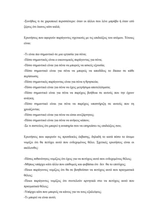 -Συνήθως τι σε χαροποιεί περισσότερο: όταν οι άλλοι σου λένε μπράβο ή όταν εσύ
ξέρεις ότι έκανες κάτι καλά;
Ερωτήσεις που αφορούν παράγοντες σχετικούς με τις επιδιώξεις του ατόμου. Τέτοιες
είναι:
-Τι είναι πιο σημαντικό σε μια εργασία για σένα;
-Πόσο σημαντικός είναι ο οικονομικός παράγοντας για σένα;
-Πόσο σημαντικό είναι για σένα να μπορείς να ασκείς εξουσία;
-Πόσο σημαντικό είναι για σένα να μπορείς να αποδίδεις το δίκαιο σε κάθε
περίπτωση;
-Πόσο σημαντικός παράγοντας είναι για σένα η θρησκεία;
-Πόσο σημαντικό είναι για σένα να έχεις μετρήσιμα αποτελέσματα;
-Πόσο σημαντικό είναι για σένα να παρέχεις βοήθεια σε αυτούς που την έχουν
ανάγκη;
-Πόσο σημαντικό είναι για σένα να παρέχεις υποστήριξη σε αυτούς που τη
χρειάζονται;
-Πόσο σημαντικό είναι για σένα να είσαι ανεξάρτητος;
-Πόσο σημαντικό είναι για σένα να ανήκεις κάπου;
-Σε τι πιστεύεις ότι μπορεί η αναπηρία σου να επηρεάσει τις επιδιώξεις σου;
Ερωτήσεις που αφορούν τις προσδοκίες έκβασης, δηλαδή το κατά πόσο το άτομο
νομίζει ότι θα πετύχει αυτό που ενδεχομένως θέλει. Σχετικές ερωτήσεις είναι οι
ακόλουθες:
-Πόσες πιθανότητες νομίζεις ότι έχεις για να πετύχεις αυτό που ενδεχομένως θέλεις;
-Μήπως υπάρχει κάτι άλλο που επιθυμείς και φοβάσαι ότι δεν θα το επιτύχεις;
-Ποιοι παράγοντες νομίζεις ότι θα σε βοηθούσαν να πετύχεις αυτό που πραγματικά
θέλεις;
-Ποιοι παράγοντες νομίζεις ότι συντελούν αρνητικά στο να πετύχεις αυτό που
πραγματικά θέλεις;
-Υπάρχει κάτι που μπορείς να κάνεις για να τους εξαλείψεις;
-Τι μπορεί να είναι αυτό;
 