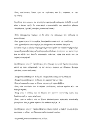 -Ποιες εναλλακτικές λύσεις έχεις σε περίπτωση που δεν μπορέσεις να τους
εξαλείψεις;
Ερωτήσεις που αφορούν τις προσδοκίες προσωπικής επάρκειας, δηλαδή το κατά
πόσο το άτομο νομίζει ότι είναι ικανό να αντεπεξέλθει στις απαιτήσεις κάποιου
επαγγέλματος. Σχετικές ερωτήσεις είναι οι ακόλουθες:
-Πόσο επιτυχημένος νομίζεις ότι θα είσαι στο επάγγελμα που επιθυμείς να
ακολουθήσεις;
-Ποια χαρακτηριστικά σου νομίζεις θα σε βοηθήσουν σε αυτή την κατεύθυνση;
-Ποια χαρακτηριστικά σου νομίζεις ότι ενδεχομένως θα δράσουν αρνητικά;
Ειδικά τα άτομα με ειδικές ανάγκες χρειάζονται ενίσχυση και ενθάρρυνση σχετικά με
τις προσδοκίες έκβασης και γι' αυτό απαιτείται ιδιαίτερη διερεύνηση των παραγόντων
που συντελούν στην ύπαρξη προσωπικής επάρκειας καθώς και αυτών που την
επηρεάζουν αρνητικά.
Ερωτήσεις που αφορούν τις στάσεις ως προς διάφορα κοινωνικά θέματα και οι οποίες
μπορεί να είναι καθοριστικές για την άσκηση κάποιου επαγγέλματος. Σχετικές
ερωτήσεις είναι οι ακόλουθες:
-Ποιες είναι οι στάσεις σου σε θέματα όπως αυτά των ατομικών ελευθεριών;
-Ποιες είναι οι στάσεις σου σε θέματα που αφορούν την ισότητα;
-Ποιες είναι οι στάσεις σου σε θέματα που αφορούν το περιβάλλον;
-Ποιες είναι οι στάσεις σου σε θέματα επιμόρφωσης (ατόμων, ομάδων κ.λπ.) σε
διάφορα θέματα;
-Ποιες είναι οι στάσεις σου σε θέματα που αφορούν κοινωνικές ομάδες που
διαφέρουν από το γενικό πληθυσμό;
-Ποιες είναι οι στάσεις σου σε θέματα καταπολέμησης αρνητικών κοινωνικών
φαινομένων, όπως η χρήση ναρκωτικών, ο αλκοολισμός κ.λ.π.;
Ερωτήσεις που αφορούν τις επιδιώξεις του ατόμου σχετικά με τη ζωή του, και το πώς
φαντάζεται το μέλλον του. Τέτοιες ερωτήσεις μπορεί να είναι:
-Πως φαντάζεσαι τον εαυτό σου στο μέλλον;
 