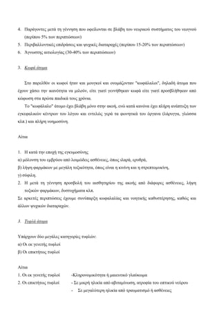 4. Παράγοντες μετά τη γέννηση που οφείλονται σε βλάβη του νευρικού συστήματος του νεογνού
(περίπου 5% των περιπτώσεων)
5. Περιβαλλοντικές επιδράσεις και ψυχικές διαταραχές (περίπου 15-20% των περιπτώσεων)
6. Άγνωστης αιτιολογίας (30-40% των περιπτώσεων)
3. Κωφά άτομα
Στο παρελθόν οι κωφοί ήταν και μουγκοί και ονομάζονταν "κωφάλαλοι", δηλαδή άτομα που
έχουν χάσει την ικανότητα να μιλούν, είτε γιατί γεννήθηκαν κωφά είτε γιατί προσβλήθηκαν από
κώφωση στα πρώτα παιδικά τους χρόνια.
Το "κωφάλαλο" άτομο έχει βλάβη μόνο στην ακοή, ενώ κατά κανόνα έχει πλήρη ανάπτυξη των
εγκεφαλικών κέντρων του λόγου και εντελώς γερά τα φωνητικά του όργανα (λάρυγγα, γλώσσα
κλπ.) και πλήρη νοημοσύνη.
Αίτια
1. Η κατά την εποχή της εγκυμοσύνης
α) μόλυνση του εμβρύου από λοιμώδεις ασθένειες, όπως ιλαρά, ερυθρά,
β) λήψη φαρμάκων με μεγάλη τοξικότητα, όπως είναι η κινίνη και η στρεπτομυκίνη,
γ) σύφιλη.
2. Η μετά τη γέννηση προσβολή του αισθητηρίου της ακοής από διάφορες ασθένειες, λήψη
τοξικών φαρμάκων, δυστυχήματα κλπ.
Σε αρκετές περιπτώσεις έχουμε συνύπαρξη κωφαλαλίας και νοητικής καθυστέρησης, καθώς και
άλλων ψυχικών διαταραχών.
3. Τυφλά άτομα
Υπάρχουν δύο μεγάλες κατηγορίες τυφλών:
α) Οι εκ γενετής τυφλοί
β) Οι επικτήτως τυφλοί
Αίτια
1. Οι εκ γενετής τυφλοί -Κληρονομικότητα ή μαιευτικό γλαύκωμα
2. Οι επικτήτως τυφλοί - Σε μικρή ηλικία από αβιταμίνωση, ατροφία του οπτικού νεύρου
- Σε μεγαλύτερη ηλικία από τραυματισμό ή ασθένειες
 