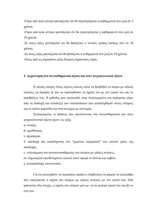 -Γύρω από ποια κέντρα φαντάζεσαι ότι θα περιστρέφεται η καθημερινή σου ζωή σε 5
χρόνια;
-Γύρω από ποια κέντρα φαντάζεσαι ότι θα περιστρέφεται η καθημερινή σου ζωή σε
10 χρόνια;
-Σε ποιες αξίες φαντάζεσαι ότι θα βασίζεται ο γενικός τρόπος σκέψης σου σε 10
χρόνια;
-Σε ποιες αξίες φαντάζεσαι ότι θα βασίζεται η καθημερινή σου ζωή σε 10 χρόνια;
-Ποιες από τις παραπάνω αξίες θεωρείς σημαντικές τώρα;
2. Διερεύνηση στο συναισθηματικό άξονα και στον ψυχοκοινωνικό άξονα
Ο κύριος στόχος στους άξονες αυτούς είναι να βοηθηθεί το άτομο με ειδικές
ανάγκες να δομήσει ή/ και να επανορθώσει τη σχέση του με τον εαυτό του και το
περιβάλλον του. Η μέθοδος που ακολουθεί είναι συγκεκριμένη και στρέφεται γύρω
από τη διαδοχή και ανάπτυξη των καταστάσεων που αναπτύχθηκαν στους στόχους
και οι οποίοι παρατίθενται στη συνέχεια με συντομία.
Συγκεκριμένα, οι δράσεις που προτείνονται στο συναισθηματικό και στον
ψυχοκοινωνικό άξονα έχουν ως εξής:
α. ένταξη,
β. οριοθέτηση,
γ. προσφορά,
δ. αποδοχή και αναπλήρωση του "χαμένου κομματιού" του εαυτού μέσω της
αποδοχής,
ε. ενδυνάμωση του αυτοσυναισθήματος του ατόμου με ειδικές ανάγκες,
στ. δημιουργία οριοθετημένου εαυτού όσον αφορά το δούναι και λαβείν,
ζ. αυτοαποδοχή, αυτογνωσία.
Για να επιτευχθούν τα παραπάνω πρέπει ο σύμβουλος να μπορεί να καταλάβει
που υπολείπεται η σχέση του ατόμου με ειδικές ανάγκες με τον εαυτό του. Εδώ
φαίνονται δύο πτυχές, η σχέση του ατόμου μου με α) το φυσικό εαυτό του και β) το
εγώ του.
 