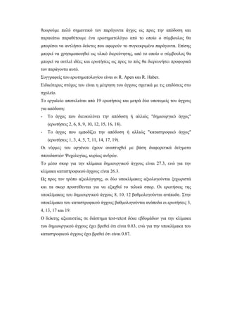 θεωρούμε πολύ σημαντικό τον παράγοντα άγχος ως προς την απόδοση και
παρακάτω παραθέτουμε ένα ερωτηματολόγιο από το οποίο ο σύμβουλος θα
μπορέσει να αντλήσει δείκτες που αφορούν το συγκεκριμένο παράγοντα. Επίσης
μπορεί να χρησιμοποιηθεί ως υλικό διερεύνησης, από το οποίο ο σύμβουλος θα
μπορεί να αντλεί ιδέες και ερωτήσεις ως προς το πώς θα διερευνήσει προφορικά
τον παράγοντα αυτό.
Συγγραφείς του ερωτηματολογίου είναι οι R. Apen και R. Haber.
Ειδικότερος στόχος του είναι η μέτρηση του άγχους σχετικά με τις επιδόσεις στο
σχολείο.
Το εργαλείο αποτελείται από 19 ερωτήσεις και μετρά δύο υποτομείς του άγχους
για απόδοση:
- Το άγχος που διευκολύνει την απόδοση ή αλλιώς "δημιουργικό άγχος"
(ερωτήσεις 2, 6, 8, 9, 10, 12, 15, 16, 18).
- Το άγχος που εμποδίζει την απόδοση ή αλλιώς "καταστροφικό άγχος"
(ερωτήσεις 1, 3, 4, 5, 7, 11, 14, 17, 19).
Οι νόρμες του οργάνου έχουν αναπτυχθεί με βάση διαφορετικά δείγματα
σπουδαστών Ψυχολογίας, κυρίως ανδρών.
Το μέσο σκορ για την κλίμακα δημιουργικού άγχους είναι 27.3, ενώ για την
κλίμακα καταστροφικού άγχους είναι 26.3.
Ως προς τον τρόπο αξιολόγησης, οι δύο υποκλίμακες αξιολογούνται ξεχωριστά
και τα σκορ προστίθενται για να εξαχθεί το τελικό σπορ. Οι ερωτήσεις της
υποκλίμακας του δημιουργικού άγχους 8, 10, 12 βαθμολογούνται ανάποδα. Στην
υποκλίμακα του καταστροφικού άγχους βαθμολογούνται ανάποδα οι ερωτήσεις 3,
4, 13, 17 και 19.
Ο δείκτης αξιοπιστίας σε διάστημα test-retest δέκα εβδομάδων για την κλίμακα
του δημιουργικού άγχους έχει βρεθεί ότι είναι 0.83, ενώ για την υποκλίμακα του
καταστροφικού άγχους έχει βρεθεί ότι είναι 0.87.
 