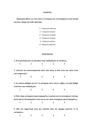 ΟΔΗΓΙΕΣ
Παρακαλώ βάλτε σε έναν κύκλο το νούμερο που αντεπεξέρχεται στην άποψή
σας όσον αφορά την κάθε πρόταση:
1 = συμφωνώ απόλυτα
2 = συμφωνώ μέτρια
3 = συμφωνώ ελαφρά
4 = διαφωνώ ελαφρά
5 = διαφωνώ μέτρια
6= διαφωνώ απόλυτα
ΕΡΩΤΗΣΕΙΣ
1. Η νευρικότητά μου με εμποδίζει στην απόδοσή μου σε εξετάσεις.
1 2 3 4 5
2. Δουλεύω πιο αποτελεσματικά κάτω από πίεση ή όταν αυτό που κάνω είναι
πολύ σημαντικό.
1 2 3 4 5
3. Σε κάποιο μάθημα που δεν τα κατάφερα πολύ καλά ο φόβος για κακό βαθμό
ελαττώνει την απόδοσή μου.
1 2 3 4 5
4. Όταν είμαι ανεπαρκώς προετοιμασμένος νευριάζω και τα καταφέρνω λιγότερο
καλά από ό,τι θα μπορούσα, έστω και αν δεν είμαι ανεπαρκώς προετοιμασμένος.
1 2 3 4 5
5. Όσο πιο σημαντική είναι μια εξέταση τόσο πιο άσχημα φαίνεται να τα
καταφέρνω.
1 2 3 4 5
 