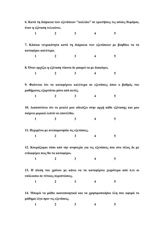 6. Κατά τη διάρκεια των εξετάσεων "κολλάω" σε ερωτήσεις τις οποίες θυμάμαι,
όταν η εξέταση τελειώνει.
1 2 3 4 5
7. Κάποια νευρικότητα κατά τη διάρκεια των εξετάσεων με βοηθάει να τα
καταφέρω καλύτερα.
1 2 3 4 5
8. Όταν αρχίζει η εξέταση τίποτα δε μπορεί να με διακόψει.
1 2 3 4 5
9. Φαίνεται ότι τα καταφέρνω καλύτερα σε εξετάσεις όπου ο βαθμός του
μαθήματος εξαρτάται μόνο από αυτές.
1 2 3 4 5
10. Διαπιστώνω ότι το μυαλό μου αδειάζει στην αρχή κάθε εξέτασης και μου
παίρνει μερικά λεπτά να επανέλθω.
1 2 3 4 5
11. Περιμένω με ανυπομονησία τις εξετάσεις.
1 2 3 4 5
12. Κουράζομαι τόσο από την ανησυχία για τις εξετάσεις που στο τέλος δε με
ενδιαφέρει πως θα τα καταφέρω.
1 2 3 4 5
13. Η πίεση του χρόνου με κάνει να τα καταφέρνω χειρότερα από ό,τι οι
υπόλοιποι σε τέτοιες περιπτώσεις.
1 2 3 4 5
14. Μπορώ να μάθω ικανοποιητικά και να χρησιμοποιήσω ύλη που αφορά το
μάθημα λίγο πριν τις εξετάσεις.
1 2 3 4 5
 