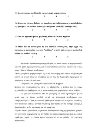 15. Διασκεδάζω με μια δύσκολη εξέταση παρά με μια εύκολη.
1 2 3 4 5
16. Σε κάποια εξέταση βρίσκω τον εαυτό μου να διαβάζει χωρίς να καταλαβαίνει
τις ερωτήσεις και μετά να ανατρέχει πίσω για να καταλάβει το νόημά τους.
1 2 3 4 5
17. Όσο πιο σημαντική είναι η εξέταση, τόσο πιο καλά τα πηγαίνω.
1 2 3 4 5
18. Όταν δεν τα καταφέρνω σε ένα δύσκολο αντικείμενο, στην αρχή της
εξέτασης, με εκνευρίζει τόσο που "κολλάω" σε κάθε ερώτηση που ακολουθεί,
ακόμη και αν είναι εύκολη.
1 2 3 4 5
Ακολουθεί παράδειγμα ερωτηματολογίου, το οποίο μπορεί να χρησιμοποιηθεί
κατά τη φάση της διερεύνησης, για να αποτυπωθεί η ιδέα του ατόμου για το πώς
προσεγγίζει τα διάφορα προβλήματα.
Επίσης, μπορεί να χρησιμοποιηθεί ως υλικό διερεύνησης από όπου ο σύμβουλος θα
μπορεί να αντλεί ιδέες και ερωτήσεις για το πως θα διερευνήσει προφορικά τον
παράγοντα σε ανοιχτή συζήτηση.
Συγγραφέας του ερωτηματολογίου είναι ο P. Heppner.
Σκοπός του ερωτηματολογίου είναι να αξιολογηθεί ο τρόπος που το άτομο
αντιλαμβάνεται προβλήματα και οι συμπεριφορές που χρησιμοποιεί για να τα λύσει.
Το εργαλείο αποτελείται από 35 ερωτήσεις και είναι σχεδιασμένο για να
μετρά πως το άτομο αντιδρά γενικά σε προσωπικά προβλήματα στην
καθημερινότητα. Ο όρος προσωπικά προβλήματα αναφέρεται σε σχέσεις με φίλους,
στον τρόπο που κάποιος αντιδρά στη θλίψη, στον τρόπο που θα διαλέξει καριέρα, ή
θα αποφασίσει αν θα χωρίσει με τον σύντροφό του.
Παρόλο που το εργαλείο δε μετράει την ικανότητα επίλυσης προβλημάτων, μετράει
την ικανότητα τεκμηρίωσης και τον τρόπο που κάποιος προσεγγίζει ένα προσωπικό
πρόβλημα, τομείς οι οποίοι έχουν συσχετιστεί με τη μέθοδο της ανάλυσης
παραγόντων.
 