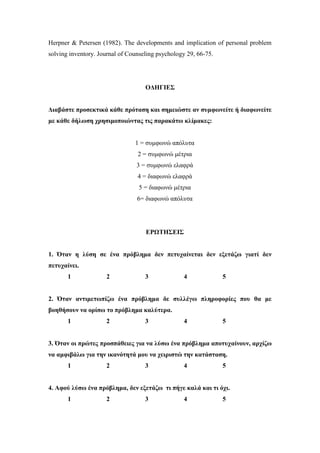 Herpner & Petersen (1982). The developments and implication of personal problem
solving inventory. Journal of Counseling psychology 29, 66-75.
ΟΔΗΓΙΕΣ
Διαβάστε προσεκτικά κάθε πρόταση και σημειώστε αν συμφωνείτε ή διαφωνείτε
με κάθε δήλωση χρησιμοποιώντας τις παρακάτω κλίμακες:
1 = συμφωνώ απόλυτα
2 = συμφωνώ μέτρια
3 = συμφωνώ ελαφρά
4 = διαφωνώ ελαφρά
5 = διαφωνώ μέτρια
6= διαφωνώ απόλυτα
ΕΡΩΤΗΣΕΙΣ
1. Όταν η λύση σε ένα πρόβλημα δεν πετυχαίνεται δεν εξετάζω γιατί δεν
πετυχαίνει.
1 2 3 4 5
2. Όταν αντιμετωπίζω ένα πρόβλημα δε συλλέγω πληροφορίες που θα με
βοηθήσουν να ορίσω το πρόβλημα καλύτερα.
1 2 3 4 5
3. Όταν οι πρώτες προσπάθειες για να λύσω ένα πρόβλημα αποτυχαίνουν, αρχίζω
να αμφιβάλω για την ικανότητά μου να χειριστώ την κατάσταση.
1 2 3 4 5
4. Αφού λύσω ένα πρόβλημα, δεν εξετάζω τι πήγε καλά και τι όχι.
1 2 3 4 5
 