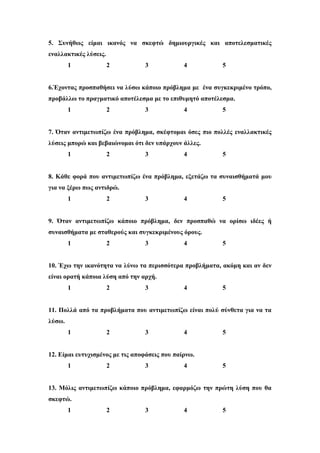 5. Συνήθως είμαι ικανός να σκεφτώ δημιουργικές και αποτελεσματικές
εναλλακτικές λύσεις.
1 2 3 4 5
6.Έχοντας προσπαθήσει να λύσω κάποιο πρόβλημα με ένα συγκεκριμένο τρόπο,
προβάλλω το πραγματικό αποτέλεσμα με το επιθυμητό αποτέλεσμα.
1 2 3 4 5
7. Όταν αντιμετωπίζω ένα πρόβλημα, σκέφτομαι όσες πιο πολλές εναλλακτικές
λύσεις μπορώ και βεβαιώνομαι ότι δεν υπάρχουν άλλες.
1 2 3 4 5
8. Κάθε φορά που αντιμετωπίζω ένα πρόβλημα, εξετάζω τα συναισθήματά μου
για να ξέρω πως αντιδρώ.
1 2 3 4 5
9. Όταν αντιμετωπίζω κάποιο πρόβλημα, δεν προσπαθώ να ορίσω ιδέες ή
συναισθήματα με σταθερούς και συγκεκριμένους όρους.
1 2 3 4 5
10. Έχω την ικανότητα να λύνω τα περισσότερα προβλήματα, ακόμη και αν δεν
είναι ορατή κάποια λύση από την αρχή.
1 2 3 4 5
11. Πολλά από τα προβλήματα που αντιμετωπίζω είναι πολύ σύνθετα για να τα
λύσω.
1 2 3 4 5
12. Είμαι ευτυχισμένος με τις αποφάσεις που παίρνω.
1 2 3 4 5
13. Μόλις αντιμετωπίζω κάποιο πρόβλημα, εφαρμόζω την πρώτη λύση που θα
σκεφτώ.
1 2 3 4 5
 