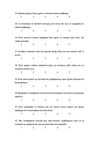 14. Μερικές φορές δε δίνω χρόνο να σκεφτώ κάποιο πρόβλημα.
1 2 3 4 5
15. Δε σκέφτομαι το ποσοστό επιτυχίας για λύσεις που έχω να εφαρμόσω σε
κάποιο πρόβλημα.
1 2 3 4 5
16. Όταν συναντώ κάποιο πρόβλημα δίνω χρόνο να σκεφτώ πριν κάνω την
επόμενη κίνηση.
1 2 3 4 5
17. Συνήθως τάσσομαι υπέρ της πρώτης καλής ιδέας που μου περνάει από το
μυαλό.
1 2 3 4 5
18. Όταν παίρνω κάποια απόφαση ζυγίζω τις συνέπειες κάθε λύσης και τις
συγκρίνω μεταξύ τους.
1 2 3 4 5
19. Όταν κάνω σχέδια για τη λύση ενός προβλήματος, είμαι σχεδόν σίγουρος ότι
θα αποδώσουν.
1 2 3 4 5
20. Προσπαθώ να προβλέψω τα συνολικά αποτελέσματα για κάποιες αλληλουχίες
πράξεων.
1 2 3 4 5
21. Όταν προσπαθώ να σκεφτώ όσο πιο πολλές λύσεις μπορώ για κάποιο
πρόβλημα δεν τα καταφέρνω και πολύ καλά.
1 2 3 4 5
22. Μια συνηθισμένη τακτική στη λύση κάποιου προβλήματος είναι να το
συγκρίνω με παρόμοια που έχω αντιμετωπίσει στο παρελθόν.
1 2 3 4 5
 