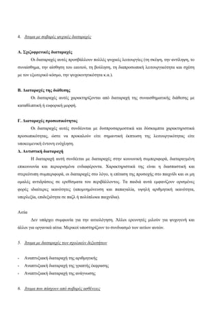 4. Άτομα με σοβαρές ψυχικές διαταραχές
Α. Σχιζοφρενικές διαταραχές
Οι διαταραχές αυτές προσβάλλουν πολλές ψυχικές λειτουργίες (τη σκέψη, την αντίληψη, το
συναίσθημα, την αίσθηση του εαυτού, τη βούληση, τη διαπροσωπική λειτουργικότητα και σχέση
με τον εξωτερικό κόσμο, την ψυχοκινητικότητα κ.α.).
Β. Διαταραχές της διάθεσης
Οι διαταραχές αυτές χαρακτηρίζονται από διαταραχή της συναισθηματικής διάθεσης με
καταθλιπτική ή ευφορική μορφή.
Γ. Διαταραχές προσωπικότητας
Οι διαταραχές αυτές συνδέονται με δυσπροσαρμοστικά και δύσκαμπτα χαρακτηριστικά
προσωπικότητας, ώστε να προκαλούν είτε σημαντική έκπτωση της λειτουργικότητας είτε
υποκειμενική έντονη ενόχληση.
Δ. Αυτιστική διαταραχή
Η διαταραχή αυτή συνδέεται με διαταραχές στην κοινωνική συμπεριφορά, διαταραγμένη
επικοινωνία και περιορισμένα ενδιαφέροντα. Χαρακτηριστικά της είναι η διασπαστική και
στερεότυπη συμπεριφορά, οι διαταραχές στο λόγο, η επίταση της προσοχής στο παιχνίδι και οι μη
ομαλές αντιδράσεις σε ερεθίσματα του περιβάλλοντος. Τα παιδιά αυτά εμφανίζουν ορισμένες
φορές ιδιαίτερες ικανότητες (απομνημόνευση και παπαγαλία, υψηλή αριθμητική ικανότητα,
υπερλεξία, επιδεξιότητα σε παζλ ή πολύπλοκα παιχνίδια).
Αιτία
Δεν υπάρχει συμφωνία για την αιτιολόγηση. Άλλοι ερευνητές μιλούν για ψυχογενή και
άλλοι για οργανικά αίτια. Μερικοί υποστηρίζουν το συνδυασμό των αιτίων αυτών.
5. Άτομα με διαταραχές των σχολικών δεξιοτήτων
- Αναπτυξιακή διαταραχή της αριθμητικής
- Αναπτυξιακή διαταραχή της γραπτής έκφρασης
- Αναπτυξιακή διαταραχή της ανάγνωσης
6. Άτομα που πάσχουν από σοβαρές ασθένειες
 
