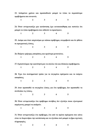 23. Δεδομένου χρόνου και προσπαθειών μπορώ να λύσω τα περισσότερα
προβλήματα που συναντώ.
1 2 3 4 5
24. Όταν αντιμετωπίζω μια κατάσταση έχω αυτοπεποίθηση και πιστεύω ότι
μπορώ να λύσω προβλήματα που πιθανόν να προκύψουν.
1 2 3 4 5
25. Ακόμα και όταν ασχολούμαι με κάποιο πρόβλημα, ονειροβατώ και δε φθάνω
σε πραγματικές λύσεις.
1 2 3 4 5
26. Παίρνω γρήγορες αποφάσεις και αργότερα μετανιώνω.
1 2 3 4 5
27. Εμπιστεύομαι την ικανότητά μου να επιλύω νέα και δύσκολα προβλήματα.
1 2 3 4 5
28. Έχω ένα συστηματικό τρόπο για να συγκρίνω πράγματα και να παίρνω
αποφάσεις.
1 2 3 4 5
29. όταν προσπαθώ να συγκρίνω λύσεις για ένα πρόβλημα, δεν προσπαθώ να
συνδυάσω τις λύσεις.
1 2 3 4 5
30. Όταν αντιμετωπίζω ένα πρόβλημα συνήθως δεν εξετάζω ποιοι εξωτερικοί
παράγοντες μπορεί να επιδρούν.
1 2 3 4 5
31. Όταν αντιμετωπίζω ένα πρόβλημα, ένα από τα πρώτα πράγματα που κάνω
είναι να διερευνήσω την κατάσταση και να εξετάσω πού μπορώ να βρω σχετικές
πληροφορίες.
1 2 3 4 5
 