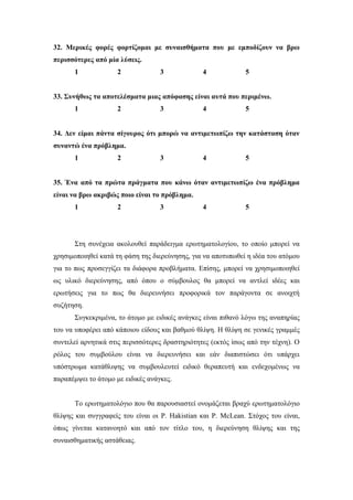 32. Μερικές φορές φορτίζομαι με συναισθήματα που με εμποδίζουν να βρω
περισσότερες από μία λύσεις.
1 2 3 4 5
33. Συνήθως τα αποτελέσματα μιας απόφασης είναι αυτά που περιμένω.
1 2 3 4 5
34. Δεν είμαι πάντα σίγουρος ότι μπορώ να αντιμετωπίζω την κατάσταση όταν
συναντώ ένα πρόβλημα.
1 2 3 4 5
35. Ένα από τα πρώτα πράγματα που κάνω όταν αντιμετωπίζω ένα πρόβλημα
είναι να βρω ακριβώς ποιο είναι το πρόβλημα.
1 2 3 4 5
Στη συνέχεια ακολουθεί παράδειγμα ερωτηματολογίου, το οποίο μπορεί να
χρησιμοποιηθεί κατά τη φάση της διερεύνησης, για να αποτυπωθεί η ιδέα του ατόμου
για το πως προσεγγίζει τα διάφορα προβλήματα. Επίσης, μπορεί να χρησιμοποιηθεί
ως υλικό διερεύνησης, από όπου ο σύμβουλος θα μπορεί να αντλεί ιδέες και
ερωτήσεις για το πως θα διερευνήσει προφορικά τον παράγοντα σε ανοιχτή
συζήτηση.
Συγκεκριμένα, το άτομο με ειδικές ανάγκες είναι πιθανό λόγω της αναπηρίας
του να υποφέρει από κάποιου είδους και βαθμού θλίψη. Η θλίψη σε γενικές γραμμές
συντελεί αρνητικά στις περισσότερες δραστηριότητες (εκτός ίσως από την τέχνη). Ο
ρόλος του συμβούλου είναι να διερευνήσει και εάν διαπιστώσει ότι υπάρχει
υπόστρωμα κατάθλιψης να συμβουλευτεί ειδικό θεραπευτή και ενδεχομένως να
παραπέμψει το άτομο με ειδικές ανάγκες.
Το ερωτηματολόγιο που θα παρουσιαστεί ονομάζεται βραχύ ερωτηματολόγιο
θλίψης και συγγραφείς του είναι οι P. Hakistian και P. McLean. Στόχος του είναι,
όπως γίνεται κατανοητό και από τον τίτλο του, η διερεύνηση θλίψης και της
συναισθηματικής αστάθειας.
 