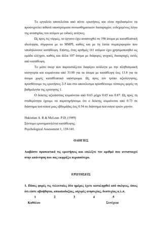 Το εργαλείο αποτελείται από πέντε ερωτήσεις και είναι σχεδιασμένο να
προανιχνεύει πιθανά υποστρώματα συναισθηματικών διαταραχών, ενδεχομένως λόγω
της αναπηρίας του ατόμου με ειδικές ανάγκες.
Ως προς τις νόρμες, το όργανο έχει αναπτυχθεί σε 196 άτομα με καταθλιπτική
ιδεοληψία, σύμφωνα με το ΜΜΡΙ, καθώς και με τη λίστα συμπεριφορών που
υποδηλώνουν κατάθλιψη. Επίσης, ένας αριθμός 161 ατόμων έχει χρησιμοποιηθεί ως
ομάδα ελέγχου, καθώς και άλλα 107 άτομα με διάφορες ψυχικές διαταραχές εκτός
από κατάθλιψη.
Το μέσο σκορ που παρουσιάζεται διαφέρει ανάλογα με την πληθυσμιακή
κατηγορία και κυμαίνεται από 33.88 για τα άτομα με κατάθλιψη έως 13.8 για τα
άτομα χωρίς καταθλιπτικό υπόστρωμα. Ως προς τον τρόπο αξιολόγησης,
προσθέτουμε τις ερωτήσεις 2-5 και στο αποτέλεσμα προσθέτουμε τέσσερις φορές τη
βαθμολογία της ερώτησης 1.
Ο δείκτης αξιοπιστίας κυμαίνεται από 0.63 μέχρι 0.65 και 0.87. Ως προς τη
σταθερότητα έχουμε να παρατηρήσουμε ότι ο δείκτης κυμαίνεται από 0.73 σε
διάστημα test-retest μιας εβδομάδας έως 0.54 σε διάστημα test-retest τριών μηνών.
Hakistian A. R & McLean P.D, (1989)
Σύντομο ερωτηματολόγιο κατάθλιψης.
Psychological Assessment 1, 139-141.
ΟΔΗΓΙΕΣ
Διαβάστε προσεκτικά τις ερωτήσεις και επιλέξτε τον αριθμό που αντιστοιχεί
στην απάντηση που σας εκφράζει περισσότερο.
ΕΡΩΤΗΣΕΙΣ
1. Πόσες φορές τις τελευταίες δύο ημέρες έχετε καταληφθεί από σκέψεις, όπως
ότι είστε αβοήθητοι, απαισιοδοξίας, ισχυρές ανησυχίας, δυστυχίας κ.λ.π.
1 2 3 4 5
Καθόλου Συνέχεια
 