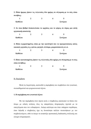 2. Πόσο ήρεμος ήσουν τις τελευταίες δύο ημέρες σε σύγκριση με το πώς είσαι
συνήθως;
1 2 3 4 5
Καθόλου Συνέχεια
3. Σε ποιο βαθμό δυσκολεύεσαι να αρχίσεις και να φέρεις σε πέρας μια απλή
εργασιακή αποστολή;
1 2 3 4 5
Καθόλου Συνέχεια
4. Πόσο ευχαριστημένος είσαι με την ικανότητά σου να πραγματοποιείς απλές
οικιακές εργασίες π.χ. ψώνια, φαγητό, πλύσιμο, μικροεπισκευές κ.λ.π.
1 2 3 4 5
Καθόλου Συνέχεια
5. Πόσο ικανοποιημένος ήσουν τις τελευταίες δύο ημέρες σε σύγκριση με το πως
είσαι συνήθως;
1 2 3 4 5
Καθόλου Συνέχεια
Β. Παρέμβαση
Μετά τη Διερεύνηση, ακολουθεί η παρέμβαση του συμβούλου στο γνωστικό,
συναισθηματικό και ψυχοκοινωνικό άξονα.
1. Η παρέμβαση στο γνωστικό άξονα
Με την παρέμβαση στον άξονα αυτό, ο σύμβουλος αποσκοπεί να δώσει στο
άτομο με ειδικές ανάγκες όλες τις απαραίτητες πληροφορίες σχετικά με τα
επαγγέλματα που τον ενδιαφέρουν. Ακόμη καλύτερα και όταν υπάρχουν περιθώρια,
όταν δηλαδή ο σύμβουλος έχει τη δυνατότητα πολλών συναντήσεων με τον
συμβουλευόμενο, ωθεί το άτομο να αναπτύξει προσωπικές διαδικασίες συλλογής και
ελέγχου πληροφοριών.
 